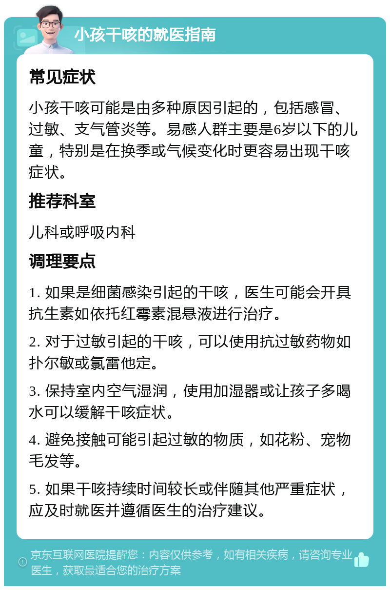 小孩干咳的就医指南 常见症状 小孩干咳可能是由多种原因引起的，包括感冒、过敏、支气管炎等。易感人群主要是6岁以下的儿童，特别是在换季或气候变化时更容易出现干咳症状。 推荐科室 儿科或呼吸内科 调理要点 1. 如果是细菌感染引起的干咳，医生可能会开具抗生素如依托红霉素混悬液进行治疗。 2. 对于过敏引起的干咳，可以使用抗过敏药物如扑尔敏或氯雷他定。 3. 保持室内空气湿润，使用加湿器或让孩子多喝水可以缓解干咳症状。 4. 避免接触可能引起过敏的物质，如花粉、宠物毛发等。 5. 如果干咳持续时间较长或伴随其他严重症状，应及时就医并遵循医生的治疗建议。