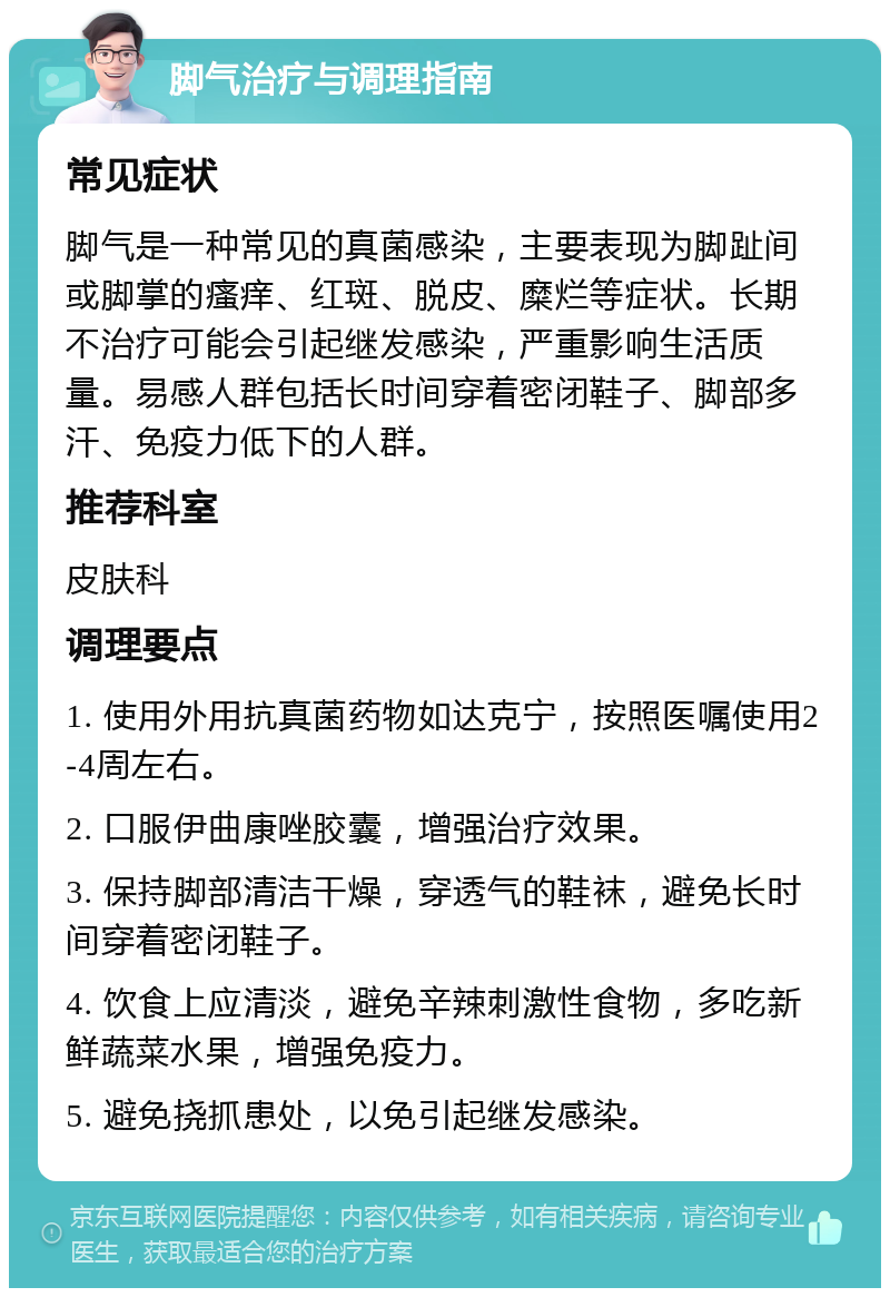 脚气治疗与调理指南 常见症状 脚气是一种常见的真菌感染，主要表现为脚趾间或脚掌的瘙痒、红斑、脱皮、糜烂等症状。长期不治疗可能会引起继发感染，严重影响生活质量。易感人群包括长时间穿着密闭鞋子、脚部多汗、免疫力低下的人群。 推荐科室 皮肤科 调理要点 1. 使用外用抗真菌药物如达克宁，按照医嘱使用2-4周左右。 2. 口服伊曲康唑胶囊，增强治疗效果。 3. 保持脚部清洁干燥，穿透气的鞋袜，避免长时间穿着密闭鞋子。 4. 饮食上应清淡，避免辛辣刺激性食物，多吃新鲜蔬菜水果，增强免疫力。 5. 避免挠抓患处，以免引起继发感染。