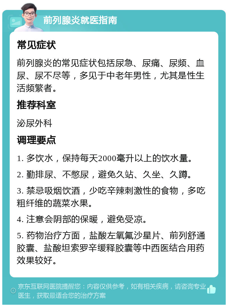 前列腺炎就医指南 常见症状 前列腺炎的常见症状包括尿急、尿痛、尿频、血尿、尿不尽等，多见于中老年男性，尤其是性生活频繁者。 推荐科室 泌尿外科 调理要点 1. 多饮水，保持每天2000毫升以上的饮水量。 2. 勤排尿、不憋尿，避免久站、久坐、久蹲。 3. 禁忌吸烟饮酒，少吃辛辣刺激性的食物，多吃粗纤维的蔬菜水果。 4. 注意会阴部的保暖，避免受凉。 5. 药物治疗方面，盐酸左氧氟沙星片、前列舒通胶囊、盐酸坦索罗辛缓释胶囊等中西医结合用药效果较好。