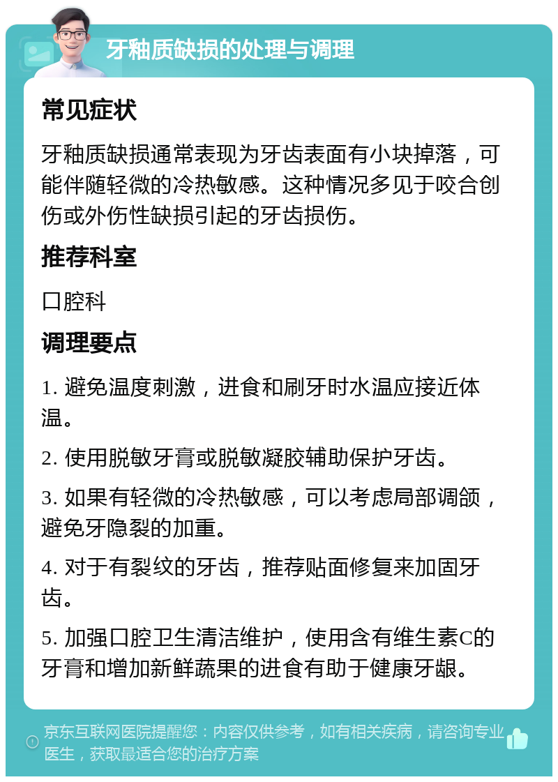 牙釉质缺损的处理与调理 常见症状 牙釉质缺损通常表现为牙齿表面有小块掉落，可能伴随轻微的冷热敏感。这种情况多见于咬合创伤或外伤性缺损引起的牙齿损伤。 推荐科室 口腔科 调理要点 1. 避免温度刺激，进食和刷牙时水温应接近体温。 2. 使用脱敏牙膏或脱敏凝胶辅助保护牙齿。 3. 如果有轻微的冷热敏感，可以考虑局部调颌，避免牙隐裂的加重。 4. 对于有裂纹的牙齿，推荐贴面修复来加固牙齿。 5. 加强口腔卫生清洁维护，使用含有维生素C的牙膏和增加新鲜蔬果的进食有助于健康牙龈。