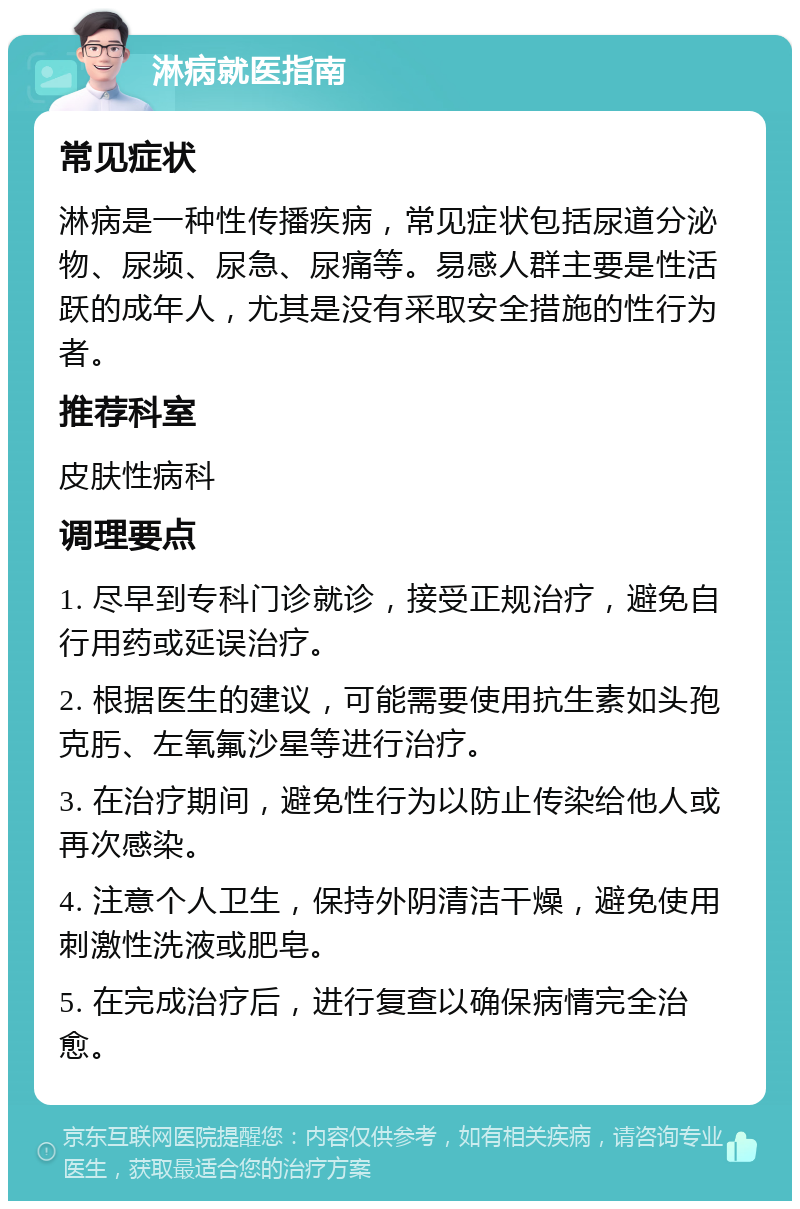 淋病就医指南 常见症状 淋病是一种性传播疾病，常见症状包括尿道分泌物、尿频、尿急、尿痛等。易感人群主要是性活跃的成年人，尤其是没有采取安全措施的性行为者。 推荐科室 皮肤性病科 调理要点 1. 尽早到专科门诊就诊，接受正规治疗，避免自行用药或延误治疗。 2. 根据医生的建议，可能需要使用抗生素如头孢克肟、左氧氟沙星等进行治疗。 3. 在治疗期间，避免性行为以防止传染给他人或再次感染。 4. 注意个人卫生，保持外阴清洁干燥，避免使用刺激性洗液或肥皂。 5. 在完成治疗后，进行复查以确保病情完全治愈。