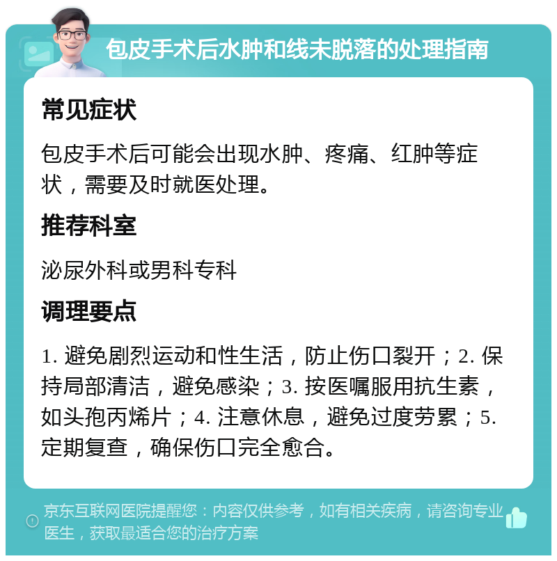 包皮手术后水肿和线未脱落的处理指南 常见症状 包皮手术后可能会出现水肿、疼痛、红肿等症状，需要及时就医处理。 推荐科室 泌尿外科或男科专科 调理要点 1. 避免剧烈运动和性生活，防止伤口裂开；2. 保持局部清洁，避免感染；3. 按医嘱服用抗生素，如头孢丙烯片；4. 注意休息，避免过度劳累；5. 定期复查，确保伤口完全愈合。