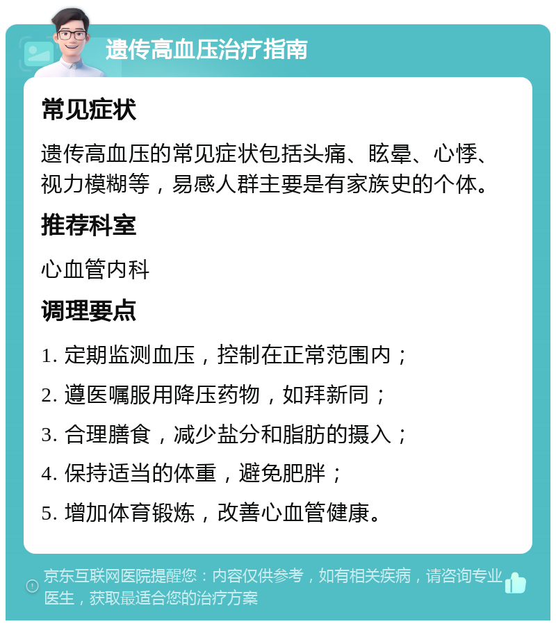 遗传高血压治疗指南 常见症状 遗传高血压的常见症状包括头痛、眩晕、心悸、视力模糊等，易感人群主要是有家族史的个体。 推荐科室 心血管内科 调理要点 1. 定期监测血压，控制在正常范围内； 2. 遵医嘱服用降压药物，如拜新同； 3. 合理膳食，减少盐分和脂肪的摄入； 4. 保持适当的体重，避免肥胖； 5. 增加体育锻炼，改善心血管健康。