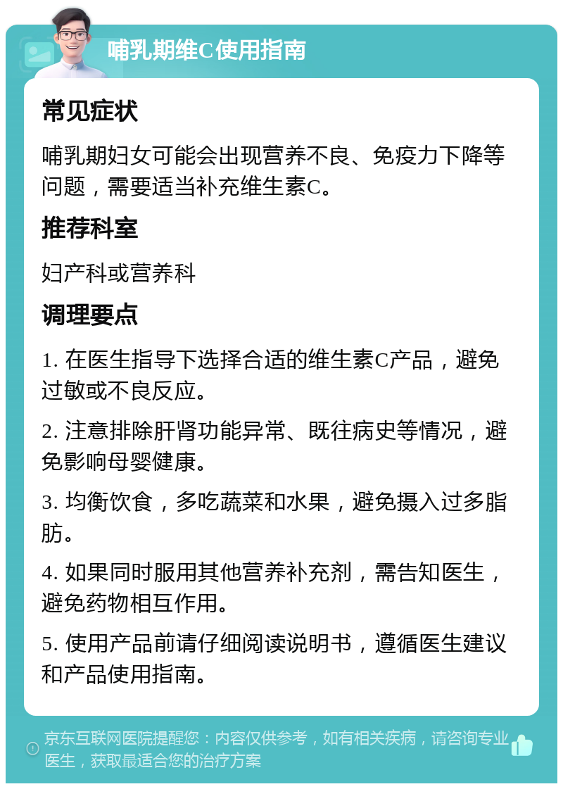 哺乳期维C使用指南 常见症状 哺乳期妇女可能会出现营养不良、免疫力下降等问题，需要适当补充维生素C。 推荐科室 妇产科或营养科 调理要点 1. 在医生指导下选择合适的维生素C产品，避免过敏或不良反应。 2. 注意排除肝肾功能异常、既往病史等情况，避免影响母婴健康。 3. 均衡饮食，多吃蔬菜和水果，避免摄入过多脂肪。 4. 如果同时服用其他营养补充剂，需告知医生，避免药物相互作用。 5. 使用产品前请仔细阅读说明书，遵循医生建议和产品使用指南。