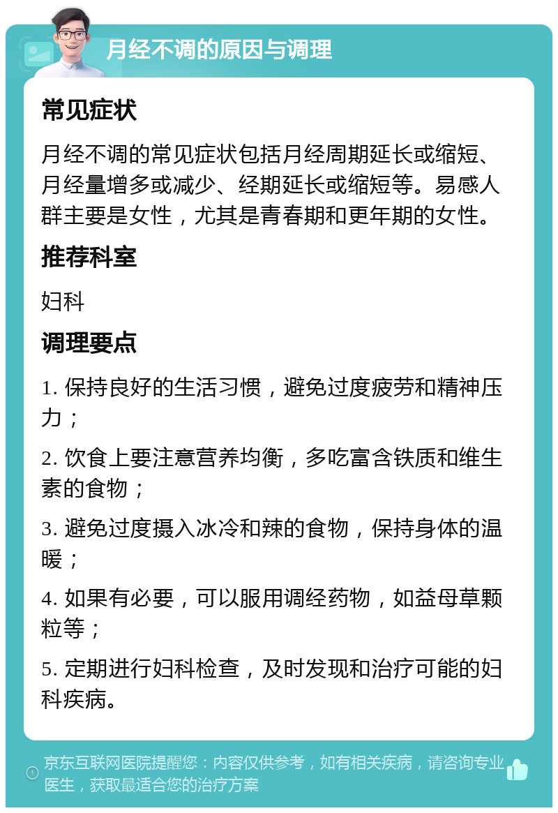 月经不调的原因与调理 常见症状 月经不调的常见症状包括月经周期延长或缩短、月经量增多或减少、经期延长或缩短等。易感人群主要是女性，尤其是青春期和更年期的女性。 推荐科室 妇科 调理要点 1. 保持良好的生活习惯，避免过度疲劳和精神压力； 2. 饮食上要注意营养均衡，多吃富含铁质和维生素的食物； 3. 避免过度摄入冰冷和辣的食物，保持身体的温暖； 4. 如果有必要，可以服用调经药物，如益母草颗粒等； 5. 定期进行妇科检查，及时发现和治疗可能的妇科疾病。