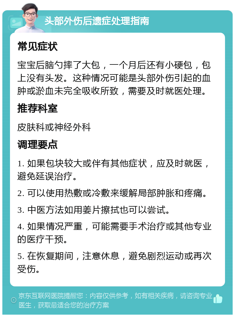 头部外伤后遗症处理指南 常见症状 宝宝后脑勺摔了大包，一个月后还有小硬包，包上没有头发。这种情况可能是头部外伤引起的血肿或淤血未完全吸收所致，需要及时就医处理。 推荐科室 皮肤科或神经外科 调理要点 1. 如果包块较大或伴有其他症状，应及时就医，避免延误治疗。 2. 可以使用热敷或冷敷来缓解局部肿胀和疼痛。 3. 中医方法如用姜片擦拭也可以尝试。 4. 如果情况严重，可能需要手术治疗或其他专业的医疗干预。 5. 在恢复期间，注意休息，避免剧烈运动或再次受伤。