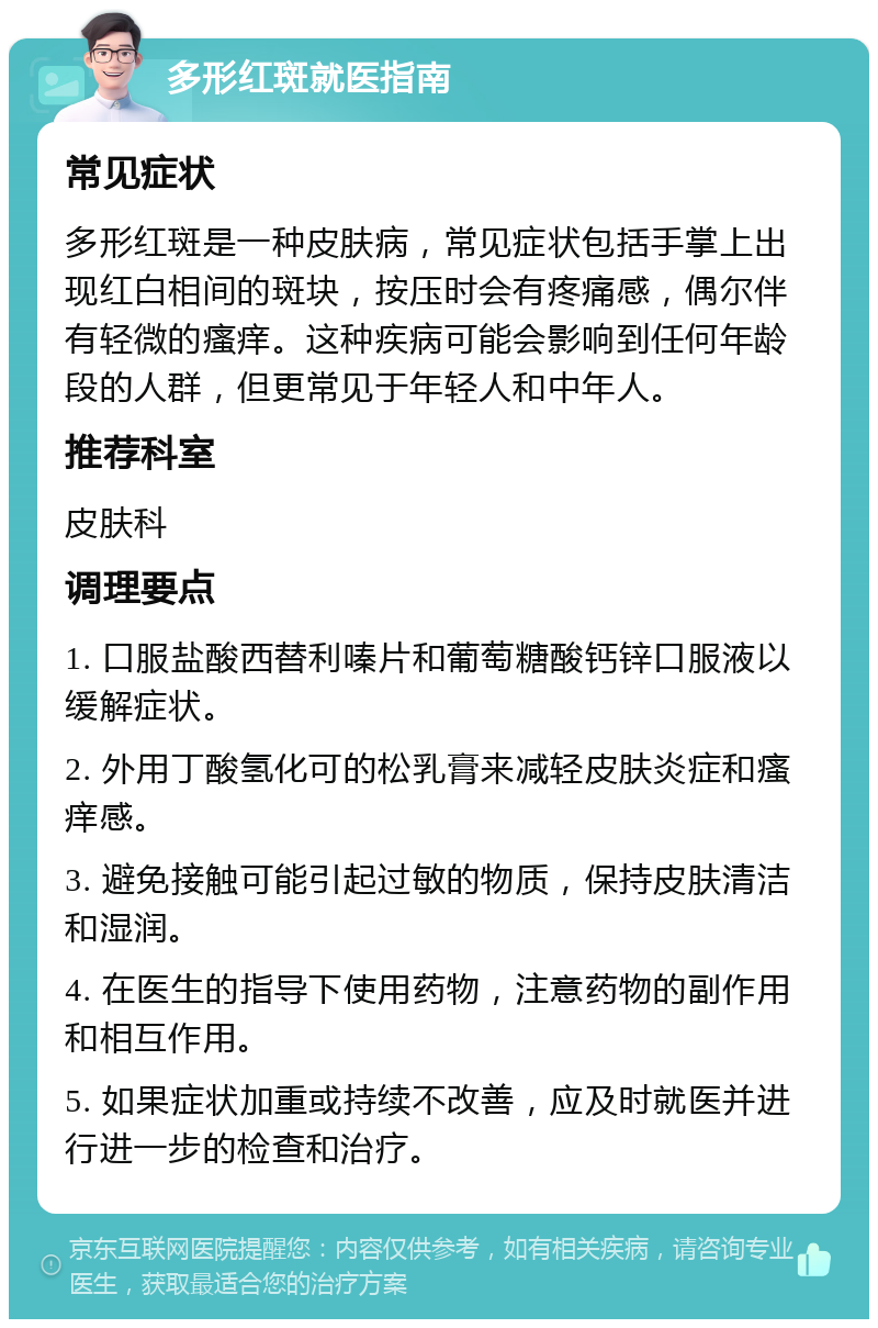 多形红斑就医指南 常见症状 多形红斑是一种皮肤病，常见症状包括手掌上出现红白相间的斑块，按压时会有疼痛感，偶尔伴有轻微的瘙痒。这种疾病可能会影响到任何年龄段的人群，但更常见于年轻人和中年人。 推荐科室 皮肤科 调理要点 1. 口服盐酸西替利嗪片和葡萄糖酸钙锌口服液以缓解症状。 2. 外用丁酸氢化可的松乳膏来减轻皮肤炎症和瘙痒感。 3. 避免接触可能引起过敏的物质，保持皮肤清洁和湿润。 4. 在医生的指导下使用药物，注意药物的副作用和相互作用。 5. 如果症状加重或持续不改善，应及时就医并进行进一步的检查和治疗。