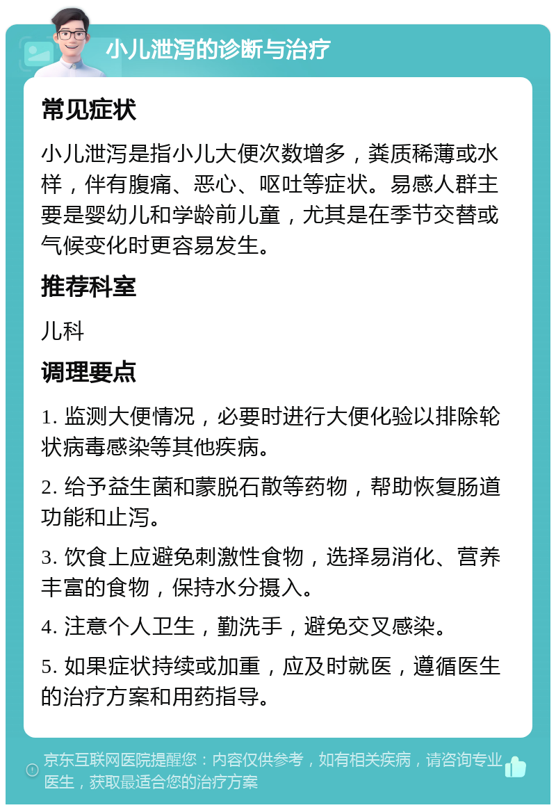 小儿泄泻的诊断与治疗 常见症状 小儿泄泻是指小儿大便次数增多，粪质稀薄或水样，伴有腹痛、恶心、呕吐等症状。易感人群主要是婴幼儿和学龄前儿童，尤其是在季节交替或气候变化时更容易发生。 推荐科室 儿科 调理要点 1. 监测大便情况，必要时进行大便化验以排除轮状病毒感染等其他疾病。 2. 给予益生菌和蒙脱石散等药物，帮助恢复肠道功能和止泻。 3. 饮食上应避免刺激性食物，选择易消化、营养丰富的食物，保持水分摄入。 4. 注意个人卫生，勤洗手，避免交叉感染。 5. 如果症状持续或加重，应及时就医，遵循医生的治疗方案和用药指导。