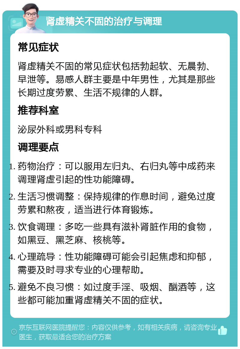 肾虚精关不固的治疗与调理 常见症状 肾虚精关不固的常见症状包括勃起软、无晨勃、早泄等。易感人群主要是中年男性，尤其是那些长期过度劳累、生活不规律的人群。 推荐科室 泌尿外科或男科专科 调理要点 药物治疗：可以服用左归丸、右归丸等中成药来调理肾虚引起的性功能障碍。 生活习惯调整：保持规律的作息时间，避免过度劳累和熬夜，适当进行体育锻炼。 饮食调理：多吃一些具有滋补肾脏作用的食物，如黑豆、黑芝麻、核桃等。 心理疏导：性功能障碍可能会引起焦虑和抑郁，需要及时寻求专业的心理帮助。 避免不良习惯：如过度手淫、吸烟、酗酒等，这些都可能加重肾虚精关不固的症状。