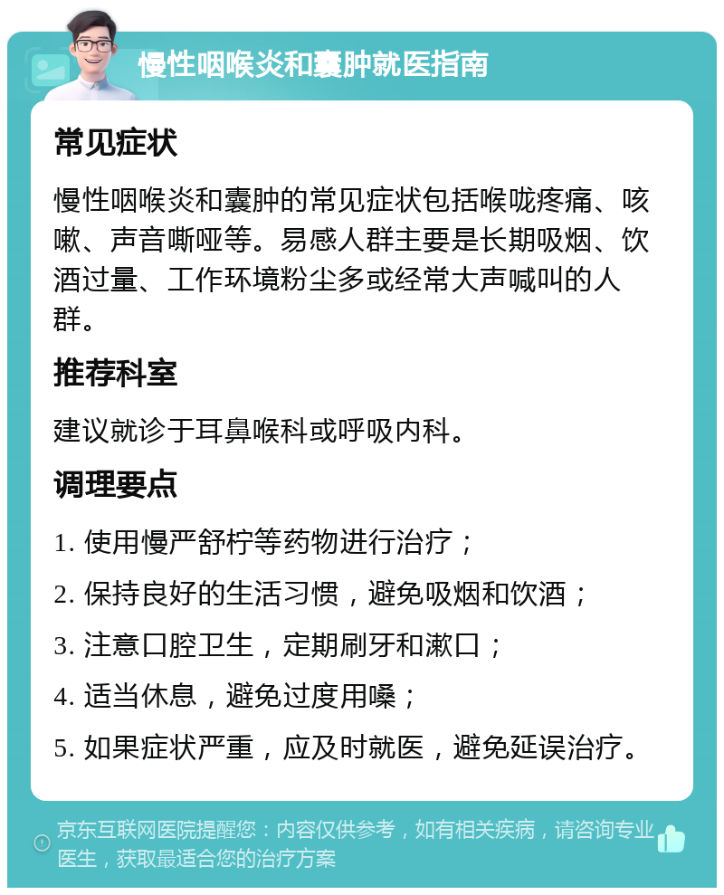 慢性咽喉炎和囊肿就医指南 常见症状 慢性咽喉炎和囊肿的常见症状包括喉咙疼痛、咳嗽、声音嘶哑等。易感人群主要是长期吸烟、饮酒过量、工作环境粉尘多或经常大声喊叫的人群。 推荐科室 建议就诊于耳鼻喉科或呼吸内科。 调理要点 1. 使用慢严舒柠等药物进行治疗； 2. 保持良好的生活习惯，避免吸烟和饮酒； 3. 注意口腔卫生，定期刷牙和漱口； 4. 适当休息，避免过度用嗓； 5. 如果症状严重，应及时就医，避免延误治疗。