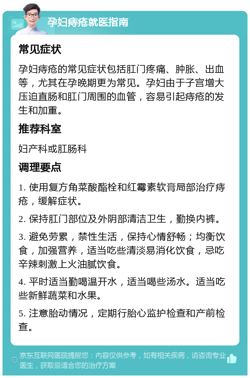 孕妇痔疮就医指南 常见症状 孕妇痔疮的常见症状包括肛门疼痛、肿胀、出血等，尤其在孕晚期更为常见。孕妇由于子宫增大压迫直肠和肛门周围的血管，容易引起痔疮的发生和加重。 推荐科室 妇产科或肛肠科 调理要点 1. 使用复方角菜酸酯栓和红霉素软膏局部治疗痔疮，缓解症状。 2. 保持肛门部位及外阴部清洁卫生，勤换内裤。 3. 避免劳累，禁性生活，保持心情舒畅；均衡饮食，加强营养，适当吃些清淡易消化饮食，忌吃辛辣刺激上火油腻饮食。 4. 平时适当勤喝温开水，适当喝些汤水。适当吃些新鲜蔬菜和水果。 5. 注意胎动情况，定期行胎心监护检查和产前检查。