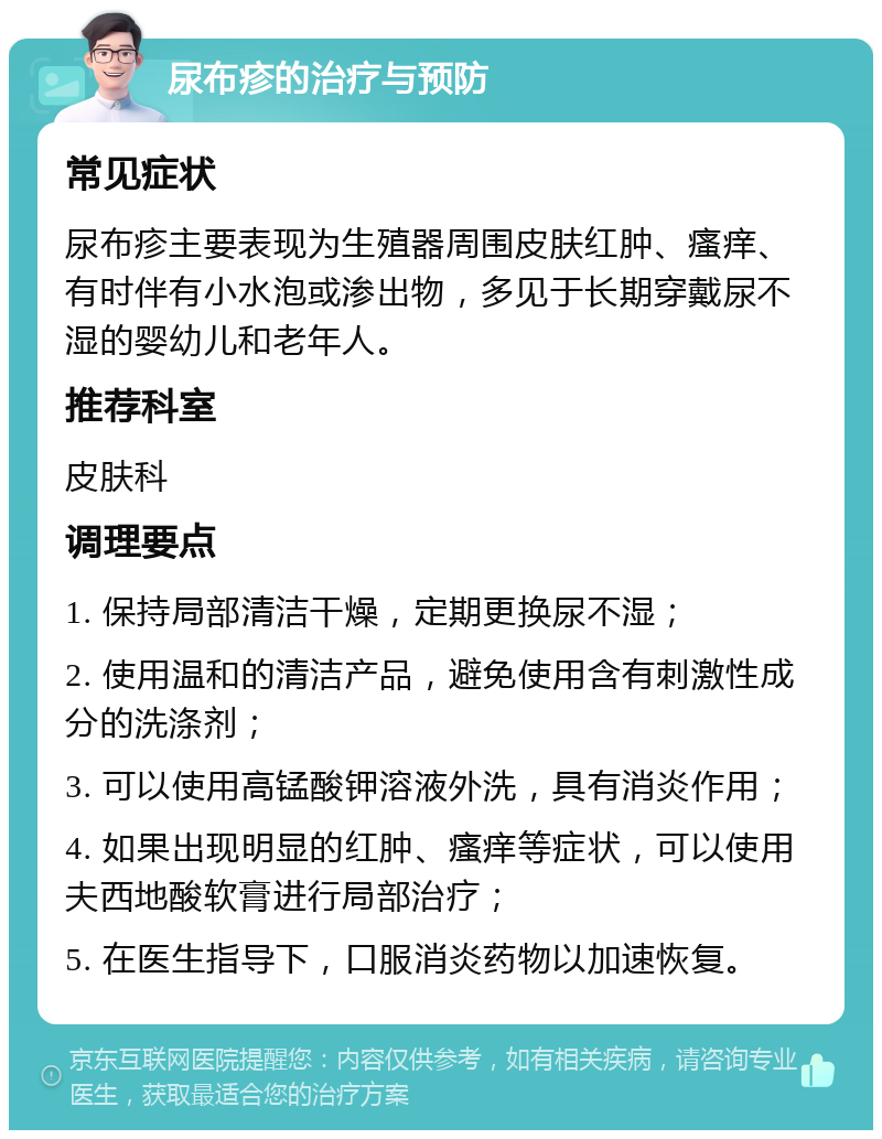 尿布疹的治疗与预防 常见症状 尿布疹主要表现为生殖器周围皮肤红肿、瘙痒、有时伴有小水泡或渗出物，多见于长期穿戴尿不湿的婴幼儿和老年人。 推荐科室 皮肤科 调理要点 1. 保持局部清洁干燥，定期更换尿不湿； 2. 使用温和的清洁产品，避免使用含有刺激性成分的洗涤剂； 3. 可以使用高锰酸钾溶液外洗，具有消炎作用； 4. 如果出现明显的红肿、瘙痒等症状，可以使用夫西地酸软膏进行局部治疗； 5. 在医生指导下，口服消炎药物以加速恢复。