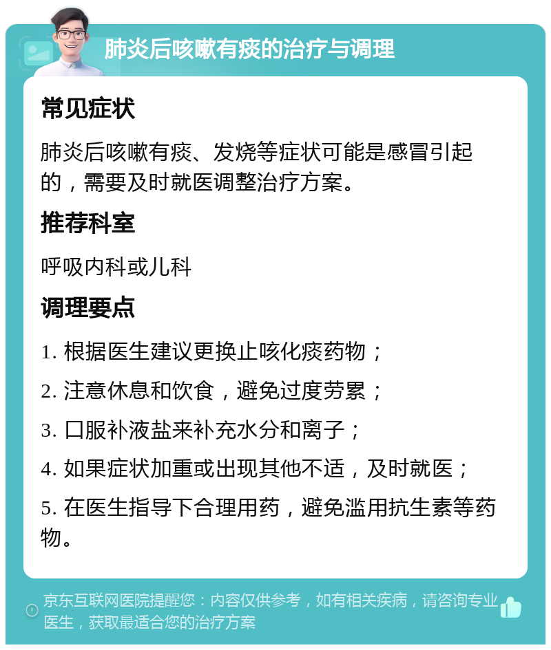 肺炎后咳嗽有痰的治疗与调理 常见症状 肺炎后咳嗽有痰、发烧等症状可能是感冒引起的，需要及时就医调整治疗方案。 推荐科室 呼吸内科或儿科 调理要点 1. 根据医生建议更换止咳化痰药物； 2. 注意休息和饮食，避免过度劳累； 3. 口服补液盐来补充水分和离子； 4. 如果症状加重或出现其他不适，及时就医； 5. 在医生指导下合理用药，避免滥用抗生素等药物。