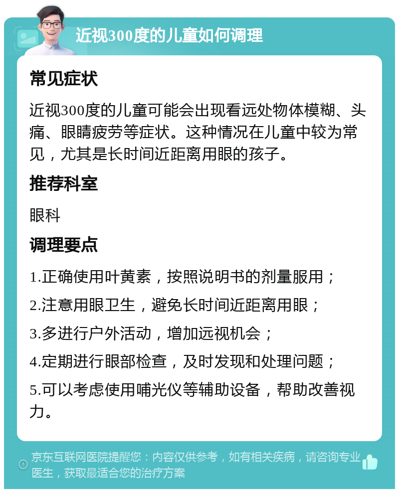 近视300度的儿童如何调理 常见症状 近视300度的儿童可能会出现看远处物体模糊、头痛、眼睛疲劳等症状。这种情况在儿童中较为常见，尤其是长时间近距离用眼的孩子。 推荐科室 眼科 调理要点 1.正确使用叶黄素，按照说明书的剂量服用； 2.注意用眼卫生，避免长时间近距离用眼； 3.多进行户外活动，增加远视机会； 4.定期进行眼部检查，及时发现和处理问题； 5.可以考虑使用哺光仪等辅助设备，帮助改善视力。