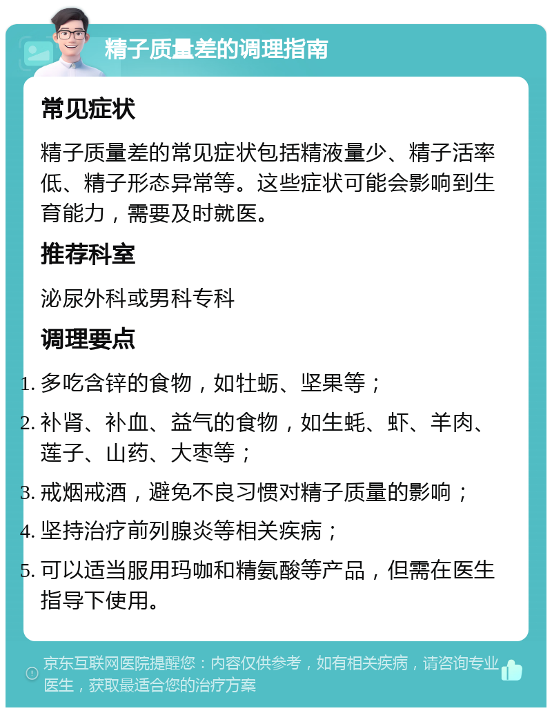 精子质量差的调理指南 常见症状 精子质量差的常见症状包括精液量少、精子活率低、精子形态异常等。这些症状可能会影响到生育能力，需要及时就医。 推荐科室 泌尿外科或男科专科 调理要点 多吃含锌的食物，如牡蛎、坚果等； 补肾、补血、益气的食物，如生蚝、虾、羊肉、莲子、山药、大枣等； 戒烟戒酒，避免不良习惯对精子质量的影响； 坚持治疗前列腺炎等相关疾病； 可以适当服用玛咖和精氨酸等产品，但需在医生指导下使用。