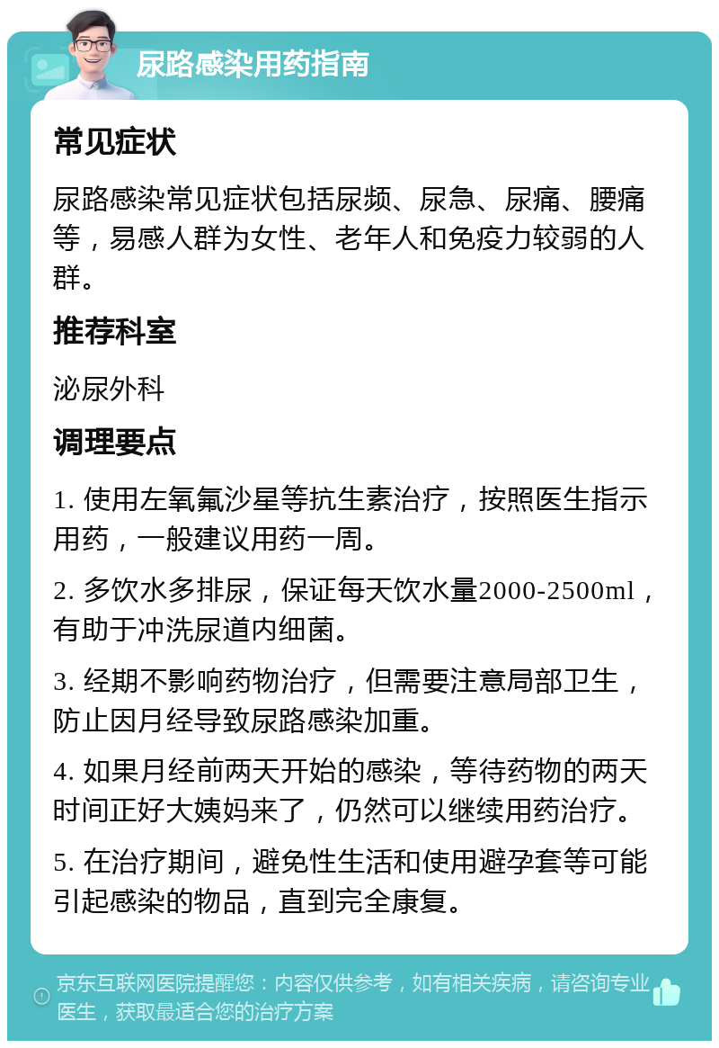 尿路感染用药指南 常见症状 尿路感染常见症状包括尿频、尿急、尿痛、腰痛等，易感人群为女性、老年人和免疫力较弱的人群。 推荐科室 泌尿外科 调理要点 1. 使用左氧氟沙星等抗生素治疗，按照医生指示用药，一般建议用药一周。 2. 多饮水多排尿，保证每天饮水量2000-2500ml，有助于冲洗尿道内细菌。 3. 经期不影响药物治疗，但需要注意局部卫生，防止因月经导致尿路感染加重。 4. 如果月经前两天开始的感染，等待药物的两天时间正好大姨妈来了，仍然可以继续用药治疗。 5. 在治疗期间，避免性生活和使用避孕套等可能引起感染的物品，直到完全康复。