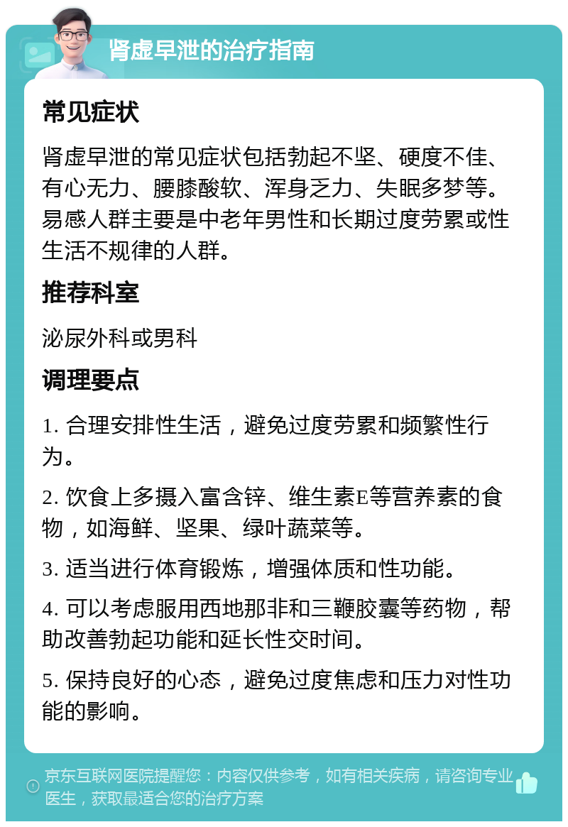 肾虚早泄的治疗指南 常见症状 肾虚早泄的常见症状包括勃起不坚、硬度不佳、有心无力、腰膝酸软、浑身乏力、失眠多梦等。易感人群主要是中老年男性和长期过度劳累或性生活不规律的人群。 推荐科室 泌尿外科或男科 调理要点 1. 合理安排性生活，避免过度劳累和频繁性行为。 2. 饮食上多摄入富含锌、维生素E等营养素的食物，如海鲜、坚果、绿叶蔬菜等。 3. 适当进行体育锻炼，增强体质和性功能。 4. 可以考虑服用西地那非和三鞭胶囊等药物，帮助改善勃起功能和延长性交时间。 5. 保持良好的心态，避免过度焦虑和压力对性功能的影响。