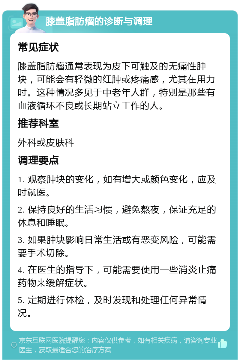 膝盖脂肪瘤的诊断与调理 常见症状 膝盖脂肪瘤通常表现为皮下可触及的无痛性肿块，可能会有轻微的红肿或疼痛感，尤其在用力时。这种情况多见于中老年人群，特别是那些有血液循环不良或长期站立工作的人。 推荐科室 外科或皮肤科 调理要点 1. 观察肿块的变化，如有增大或颜色变化，应及时就医。 2. 保持良好的生活习惯，避免熬夜，保证充足的休息和睡眠。 3. 如果肿块影响日常生活或有恶变风险，可能需要手术切除。 4. 在医生的指导下，可能需要使用一些消炎止痛药物来缓解症状。 5. 定期进行体检，及时发现和处理任何异常情况。