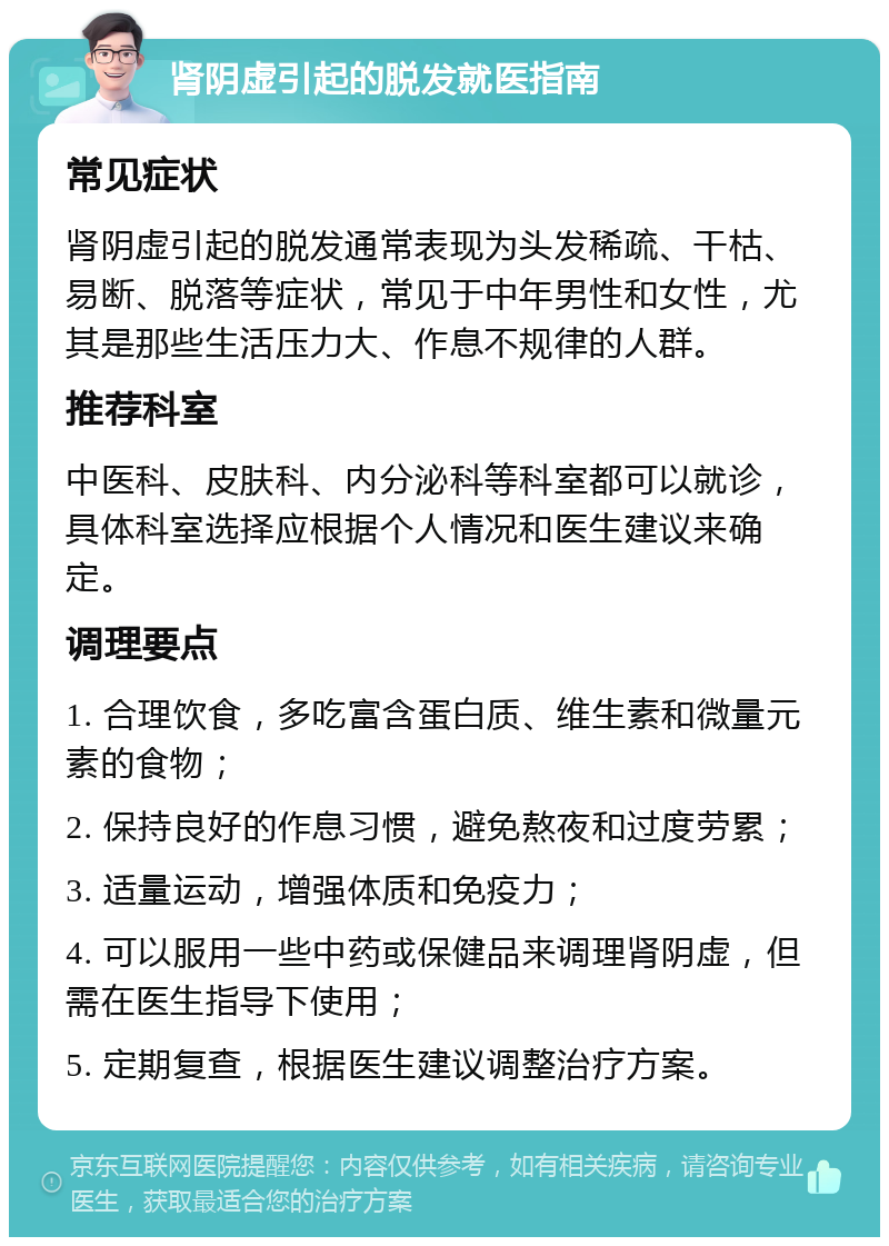 肾阴虚引起的脱发就医指南 常见症状 肾阴虚引起的脱发通常表现为头发稀疏、干枯、易断、脱落等症状，常见于中年男性和女性，尤其是那些生活压力大、作息不规律的人群。 推荐科室 中医科、皮肤科、内分泌科等科室都可以就诊，具体科室选择应根据个人情况和医生建议来确定。 调理要点 1. 合理饮食，多吃富含蛋白质、维生素和微量元素的食物； 2. 保持良好的作息习惯，避免熬夜和过度劳累； 3. 适量运动，增强体质和免疫力； 4. 可以服用一些中药或保健品来调理肾阴虚，但需在医生指导下使用； 5. 定期复查，根据医生建议调整治疗方案。