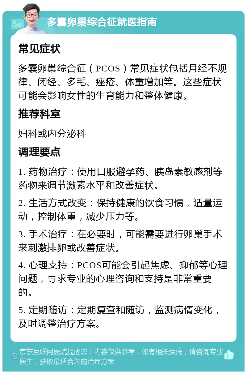 多囊卵巢综合征就医指南 常见症状 多囊卵巢综合征（PCOS）常见症状包括月经不规律、闭经、多毛、痤疮、体重增加等。这些症状可能会影响女性的生育能力和整体健康。 推荐科室 妇科或内分泌科 调理要点 1. 药物治疗：使用口服避孕药、胰岛素敏感剂等药物来调节激素水平和改善症状。 2. 生活方式改变：保持健康的饮食习惯，适量运动，控制体重，减少压力等。 3. 手术治疗：在必要时，可能需要进行卵巢手术来刺激排卵或改善症状。 4. 心理支持：PCOS可能会引起焦虑、抑郁等心理问题，寻求专业的心理咨询和支持是非常重要的。 5. 定期随访：定期复查和随访，监测病情变化，及时调整治疗方案。