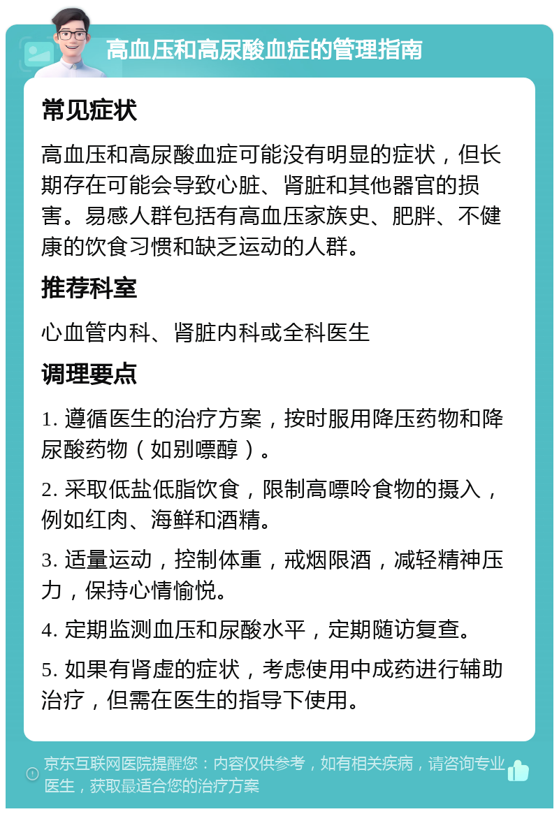 高血压和高尿酸血症的管理指南 常见症状 高血压和高尿酸血症可能没有明显的症状，但长期存在可能会导致心脏、肾脏和其他器官的损害。易感人群包括有高血压家族史、肥胖、不健康的饮食习惯和缺乏运动的人群。 推荐科室 心血管内科、肾脏内科或全科医生 调理要点 1. 遵循医生的治疗方案，按时服用降压药物和降尿酸药物（如别嘌醇）。 2. 采取低盐低脂饮食，限制高嘌呤食物的摄入，例如红肉、海鲜和酒精。 3. 适量运动，控制体重，戒烟限酒，减轻精神压力，保持心情愉悦。 4. 定期监测血压和尿酸水平，定期随访复查。 5. 如果有肾虚的症状，考虑使用中成药进行辅助治疗，但需在医生的指导下使用。