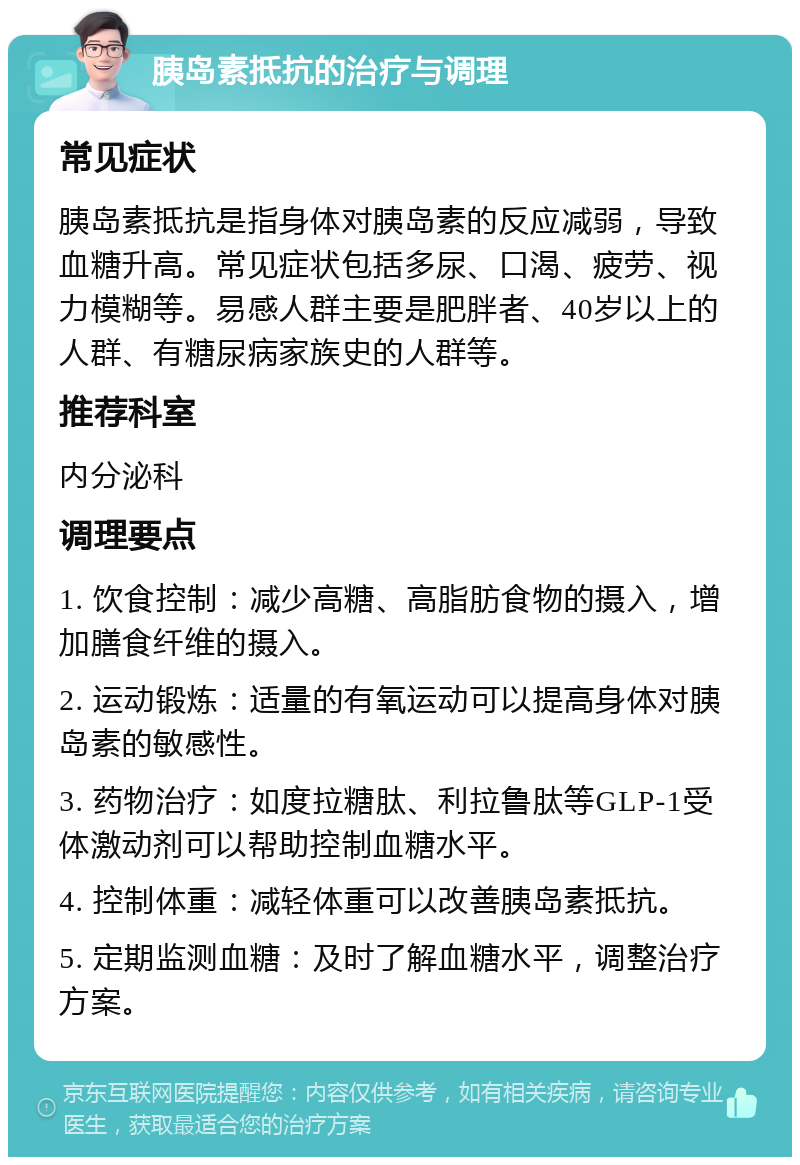 胰岛素抵抗的治疗与调理 常见症状 胰岛素抵抗是指身体对胰岛素的反应减弱，导致血糖升高。常见症状包括多尿、口渴、疲劳、视力模糊等。易感人群主要是肥胖者、40岁以上的人群、有糖尿病家族史的人群等。 推荐科室 内分泌科 调理要点 1. 饮食控制：减少高糖、高脂肪食物的摄入，增加膳食纤维的摄入。 2. 运动锻炼：适量的有氧运动可以提高身体对胰岛素的敏感性。 3. 药物治疗：如度拉糖肽、利拉鲁肽等GLP-1受体激动剂可以帮助控制血糖水平。 4. 控制体重：减轻体重可以改善胰岛素抵抗。 5. 定期监测血糖：及时了解血糖水平，调整治疗方案。