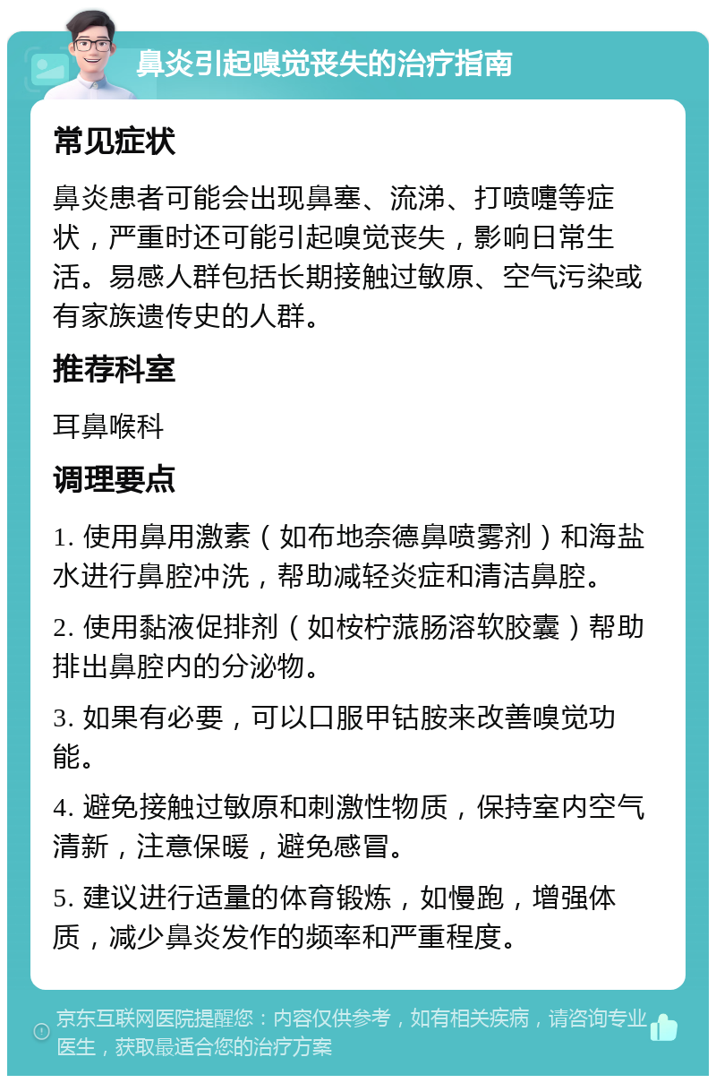 鼻炎引起嗅觉丧失的治疗指南 常见症状 鼻炎患者可能会出现鼻塞、流涕、打喷嚏等症状，严重时还可能引起嗅觉丧失，影响日常生活。易感人群包括长期接触过敏原、空气污染或有家族遗传史的人群。 推荐科室 耳鼻喉科 调理要点 1. 使用鼻用激素（如布地奈德鼻喷雾剂）和海盐水进行鼻腔冲洗，帮助减轻炎症和清洁鼻腔。 2. 使用黏液促排剂（如桉柠蒎肠溶软胶囊）帮助排出鼻腔内的分泌物。 3. 如果有必要，可以口服甲钴胺来改善嗅觉功能。 4. 避免接触过敏原和刺激性物质，保持室内空气清新，注意保暖，避免感冒。 5. 建议进行适量的体育锻炼，如慢跑，增强体质，减少鼻炎发作的频率和严重程度。