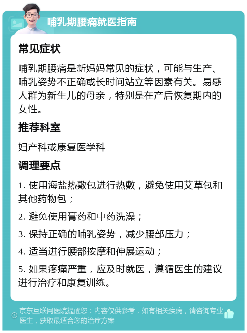 哺乳期腰痛就医指南 常见症状 哺乳期腰痛是新妈妈常见的症状，可能与生产、哺乳姿势不正确或长时间站立等因素有关。易感人群为新生儿的母亲，特别是在产后恢复期内的女性。 推荐科室 妇产科或康复医学科 调理要点 1. 使用海盐热敷包进行热敷，避免使用艾草包和其他药物包； 2. 避免使用膏药和中药洗澡； 3. 保持正确的哺乳姿势，减少腰部压力； 4. 适当进行腰部按摩和伸展运动； 5. 如果疼痛严重，应及时就医，遵循医生的建议进行治疗和康复训练。