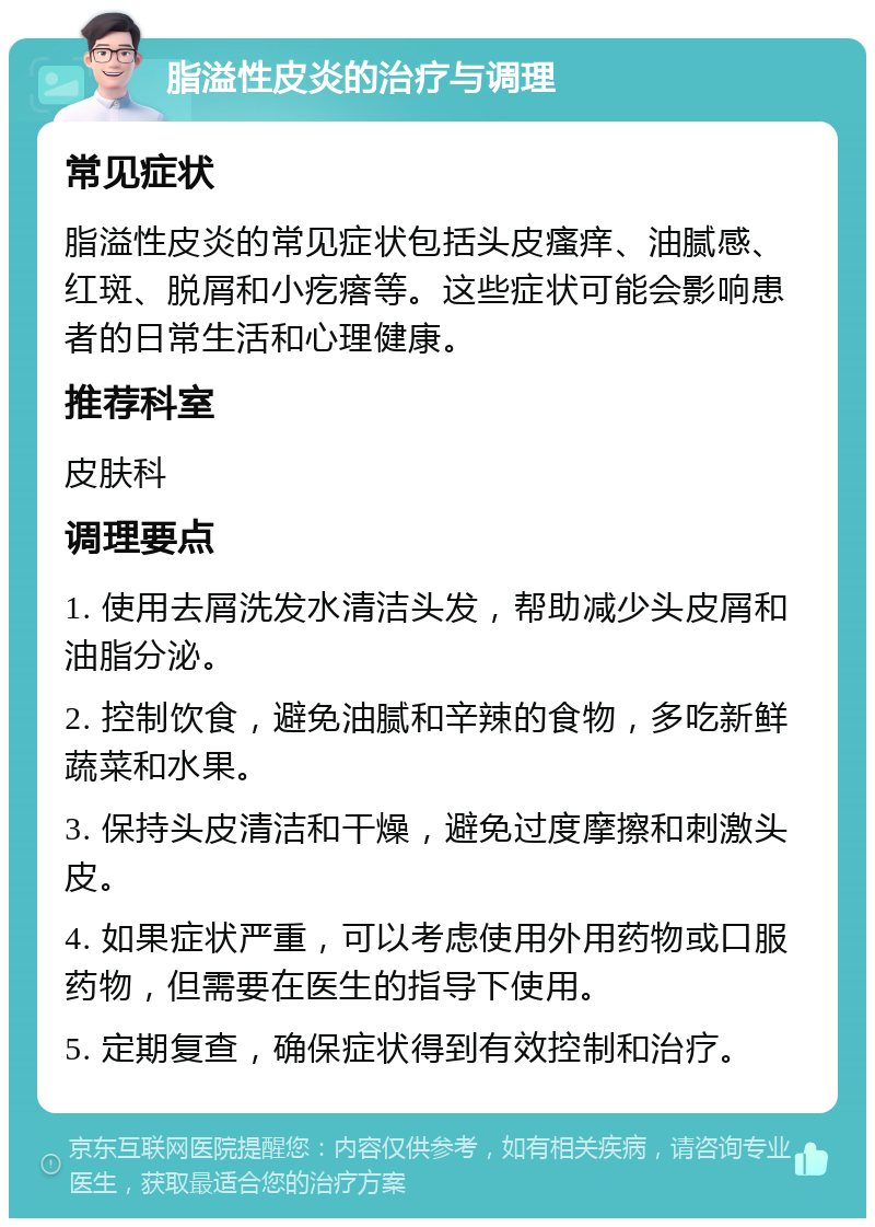 脂溢性皮炎的治疗与调理 常见症状 脂溢性皮炎的常见症状包括头皮瘙痒、油腻感、红斑、脱屑和小疙瘩等。这些症状可能会影响患者的日常生活和心理健康。 推荐科室 皮肤科 调理要点 1. 使用去屑洗发水清洁头发，帮助减少头皮屑和油脂分泌。 2. 控制饮食，避免油腻和辛辣的食物，多吃新鲜蔬菜和水果。 3. 保持头皮清洁和干燥，避免过度摩擦和刺激头皮。 4. 如果症状严重，可以考虑使用外用药物或口服药物，但需要在医生的指导下使用。 5. 定期复查，确保症状得到有效控制和治疗。