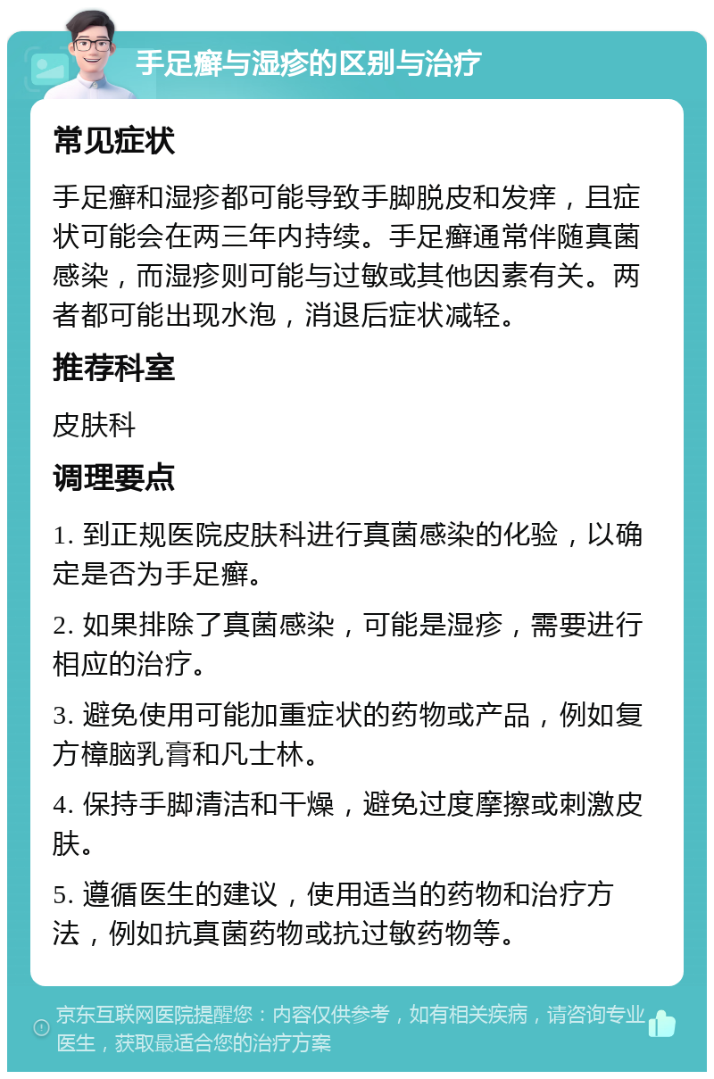 手足癣与湿疹的区别与治疗 常见症状 手足癣和湿疹都可能导致手脚脱皮和发痒，且症状可能会在两三年内持续。手足癣通常伴随真菌感染，而湿疹则可能与过敏或其他因素有关。两者都可能出现水泡，消退后症状减轻。 推荐科室 皮肤科 调理要点 1. 到正规医院皮肤科进行真菌感染的化验，以确定是否为手足癣。 2. 如果排除了真菌感染，可能是湿疹，需要进行相应的治疗。 3. 避免使用可能加重症状的药物或产品，例如复方樟脑乳膏和凡士林。 4. 保持手脚清洁和干燥，避免过度摩擦或刺激皮肤。 5. 遵循医生的建议，使用适当的药物和治疗方法，例如抗真菌药物或抗过敏药物等。