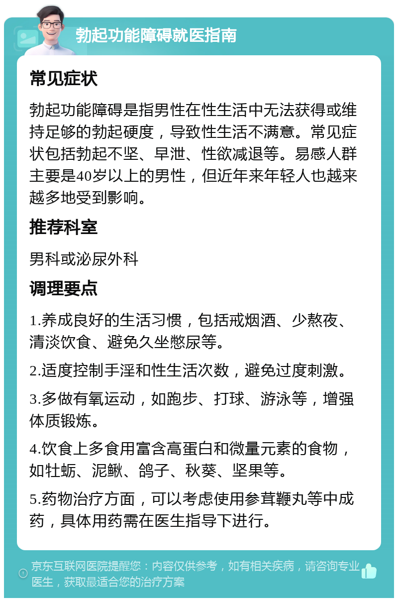 勃起功能障碍就医指南 常见症状 勃起功能障碍是指男性在性生活中无法获得或维持足够的勃起硬度，导致性生活不满意。常见症状包括勃起不坚、早泄、性欲减退等。易感人群主要是40岁以上的男性，但近年来年轻人也越来越多地受到影响。 推荐科室 男科或泌尿外科 调理要点 1.养成良好的生活习惯，包括戒烟酒、少熬夜、清淡饮食、避免久坐憋尿等。 2.适度控制手淫和性生活次数，避免过度刺激。 3.多做有氧运动，如跑步、打球、游泳等，增强体质锻炼。 4.饮食上多食用富含高蛋白和微量元素的食物，如牡蛎、泥鳅、鸽子、秋葵、坚果等。 5.药物治疗方面，可以考虑使用参茸鞭丸等中成药，具体用药需在医生指导下进行。