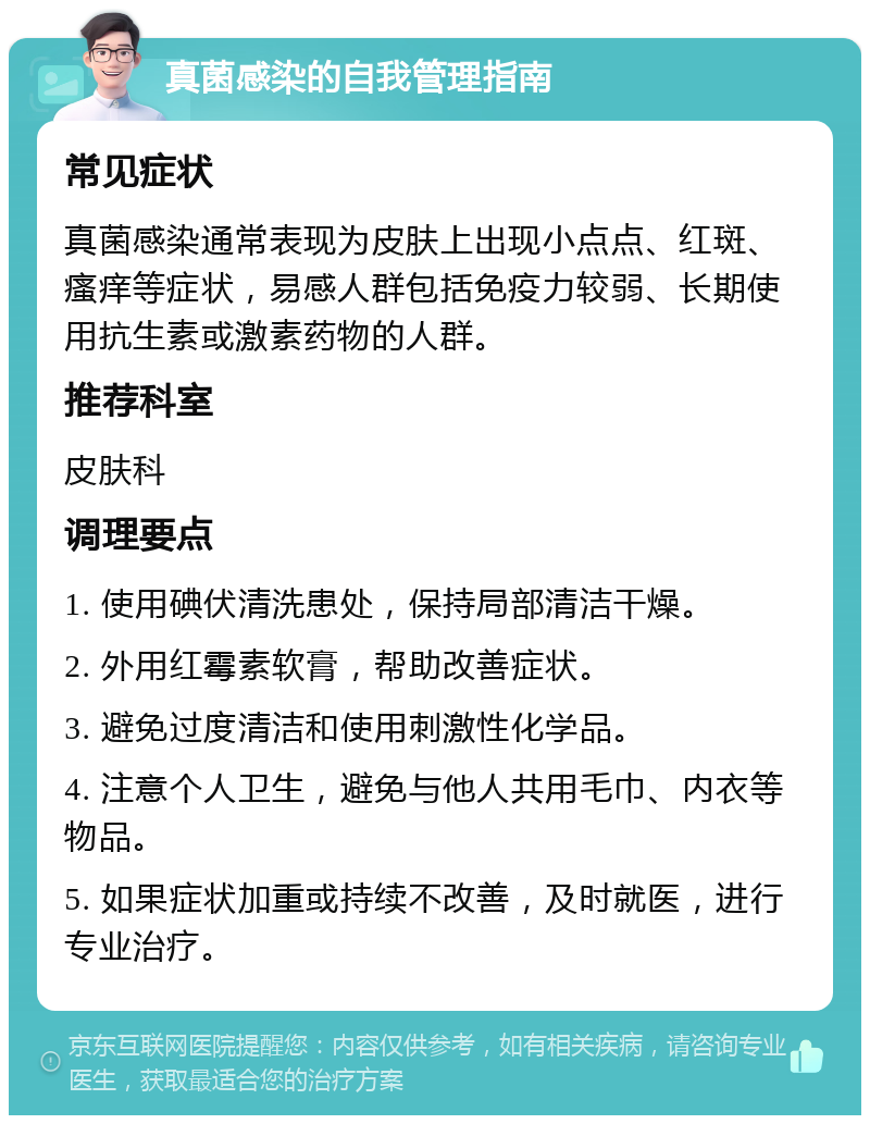 真菌感染的自我管理指南 常见症状 真菌感染通常表现为皮肤上出现小点点、红斑、瘙痒等症状，易感人群包括免疫力较弱、长期使用抗生素或激素药物的人群。 推荐科室 皮肤科 调理要点 1. 使用碘伏清洗患处，保持局部清洁干燥。 2. 外用红霉素软膏，帮助改善症状。 3. 避免过度清洁和使用刺激性化学品。 4. 注意个人卫生，避免与他人共用毛巾、内衣等物品。 5. 如果症状加重或持续不改善，及时就医，进行专业治疗。