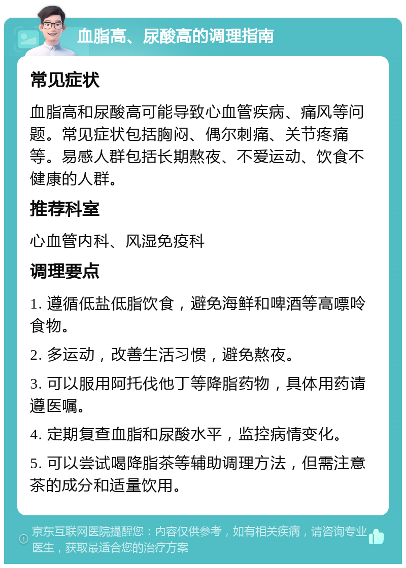 血脂高、尿酸高的调理指南 常见症状 血脂高和尿酸高可能导致心血管疾病、痛风等问题。常见症状包括胸闷、偶尔刺痛、关节疼痛等。易感人群包括长期熬夜、不爱运动、饮食不健康的人群。 推荐科室 心血管内科、风湿免疫科 调理要点 1. 遵循低盐低脂饮食，避免海鲜和啤酒等高嘌呤食物。 2. 多运动，改善生活习惯，避免熬夜。 3. 可以服用阿托伐他丁等降脂药物，具体用药请遵医嘱。 4. 定期复查血脂和尿酸水平，监控病情变化。 5. 可以尝试喝降脂茶等辅助调理方法，但需注意茶的成分和适量饮用。