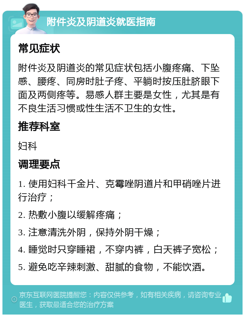 附件炎及阴道炎就医指南 常见症状 附件炎及阴道炎的常见症状包括小腹疼痛、下坠感、腰疼、同房时肚子疼、平躺时按压肚脐眼下面及两侧疼等。易感人群主要是女性，尤其是有不良生活习惯或性生活不卫生的女性。 推荐科室 妇科 调理要点 1. 使用妇科千金片、克霉唑阴道片和甲硝唑片进行治疗； 2. 热敷小腹以缓解疼痛； 3. 注意清洗外阴，保持外阴干燥； 4. 睡觉时只穿睡裙，不穿内裤，白天裤子宽松； 5. 避免吃辛辣刺激、甜腻的食物，不能饮酒。