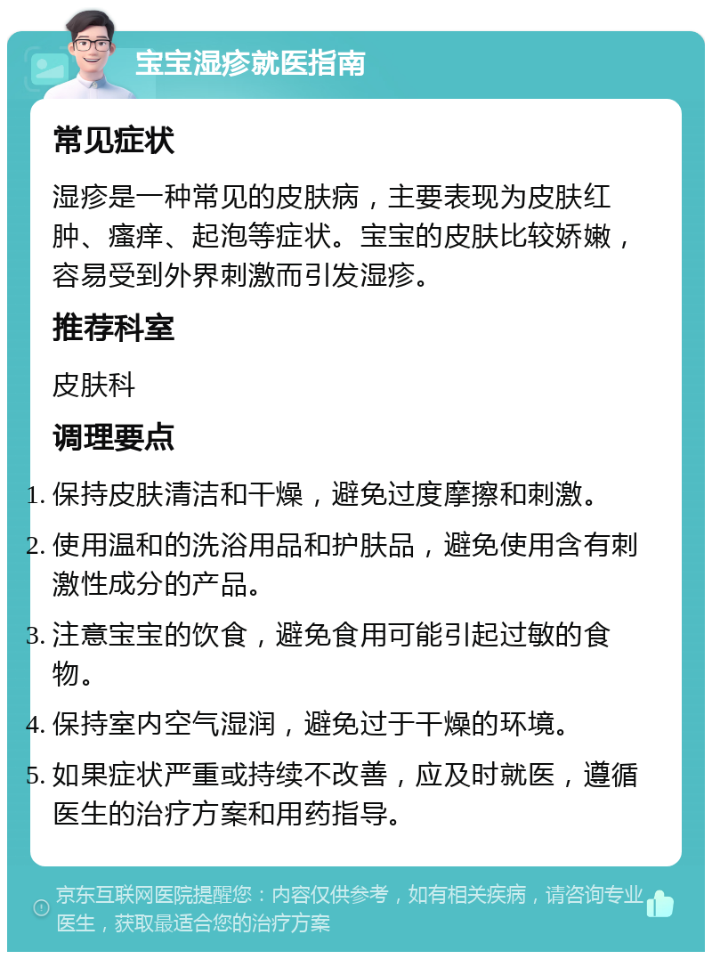 宝宝湿疹就医指南 常见症状 湿疹是一种常见的皮肤病，主要表现为皮肤红肿、瘙痒、起泡等症状。宝宝的皮肤比较娇嫩，容易受到外界刺激而引发湿疹。 推荐科室 皮肤科 调理要点 保持皮肤清洁和干燥，避免过度摩擦和刺激。 使用温和的洗浴用品和护肤品，避免使用含有刺激性成分的产品。 注意宝宝的饮食，避免食用可能引起过敏的食物。 保持室内空气湿润，避免过于干燥的环境。 如果症状严重或持续不改善，应及时就医，遵循医生的治疗方案和用药指导。