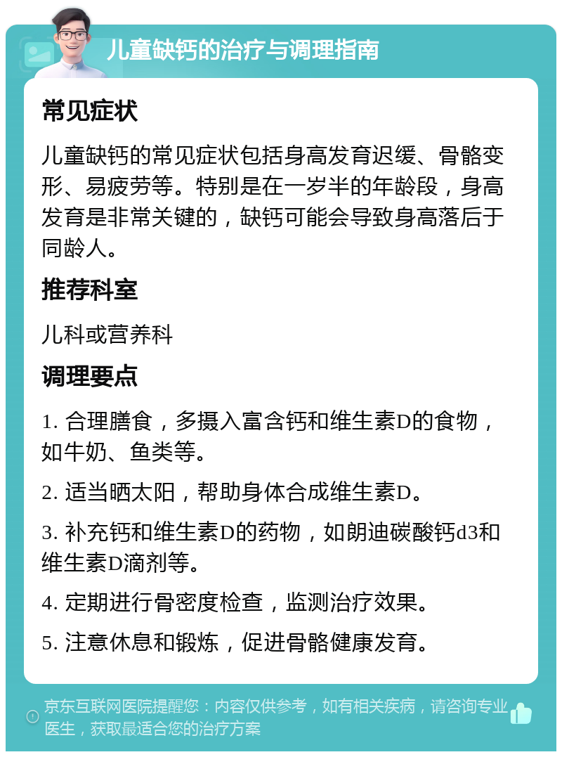 儿童缺钙的治疗与调理指南 常见症状 儿童缺钙的常见症状包括身高发育迟缓、骨骼变形、易疲劳等。特别是在一岁半的年龄段，身高发育是非常关键的，缺钙可能会导致身高落后于同龄人。 推荐科室 儿科或营养科 调理要点 1. 合理膳食，多摄入富含钙和维生素D的食物，如牛奶、鱼类等。 2. 适当晒太阳，帮助身体合成维生素D。 3. 补充钙和维生素D的药物，如朗迪碳酸钙d3和维生素D滴剂等。 4. 定期进行骨密度检查，监测治疗效果。 5. 注意休息和锻炼，促进骨骼健康发育。