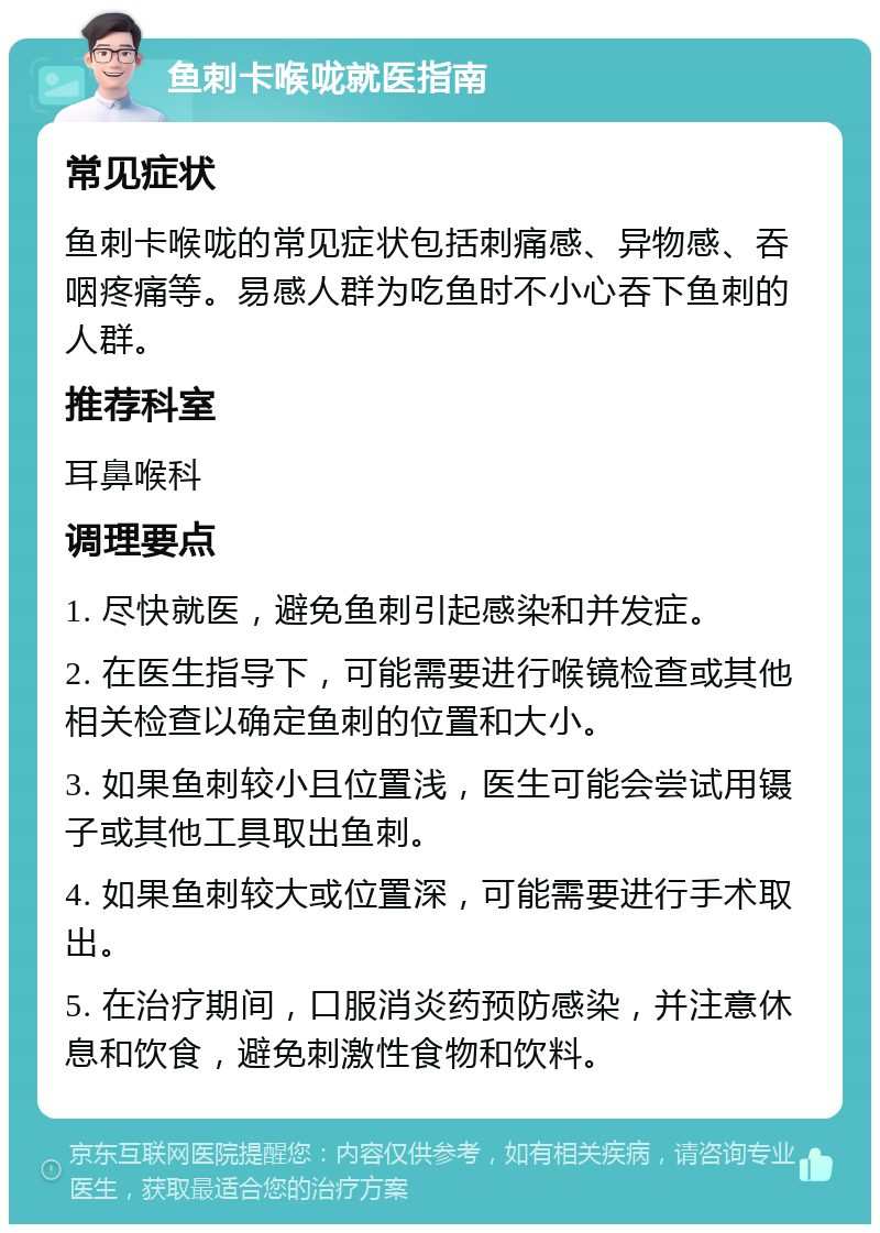 鱼刺卡喉咙就医指南 常见症状 鱼刺卡喉咙的常见症状包括刺痛感、异物感、吞咽疼痛等。易感人群为吃鱼时不小心吞下鱼刺的人群。 推荐科室 耳鼻喉科 调理要点 1. 尽快就医，避免鱼刺引起感染和并发症。 2. 在医生指导下，可能需要进行喉镜检查或其他相关检查以确定鱼刺的位置和大小。 3. 如果鱼刺较小且位置浅，医生可能会尝试用镊子或其他工具取出鱼刺。 4. 如果鱼刺较大或位置深，可能需要进行手术取出。 5. 在治疗期间，口服消炎药预防感染，并注意休息和饮食，避免刺激性食物和饮料。