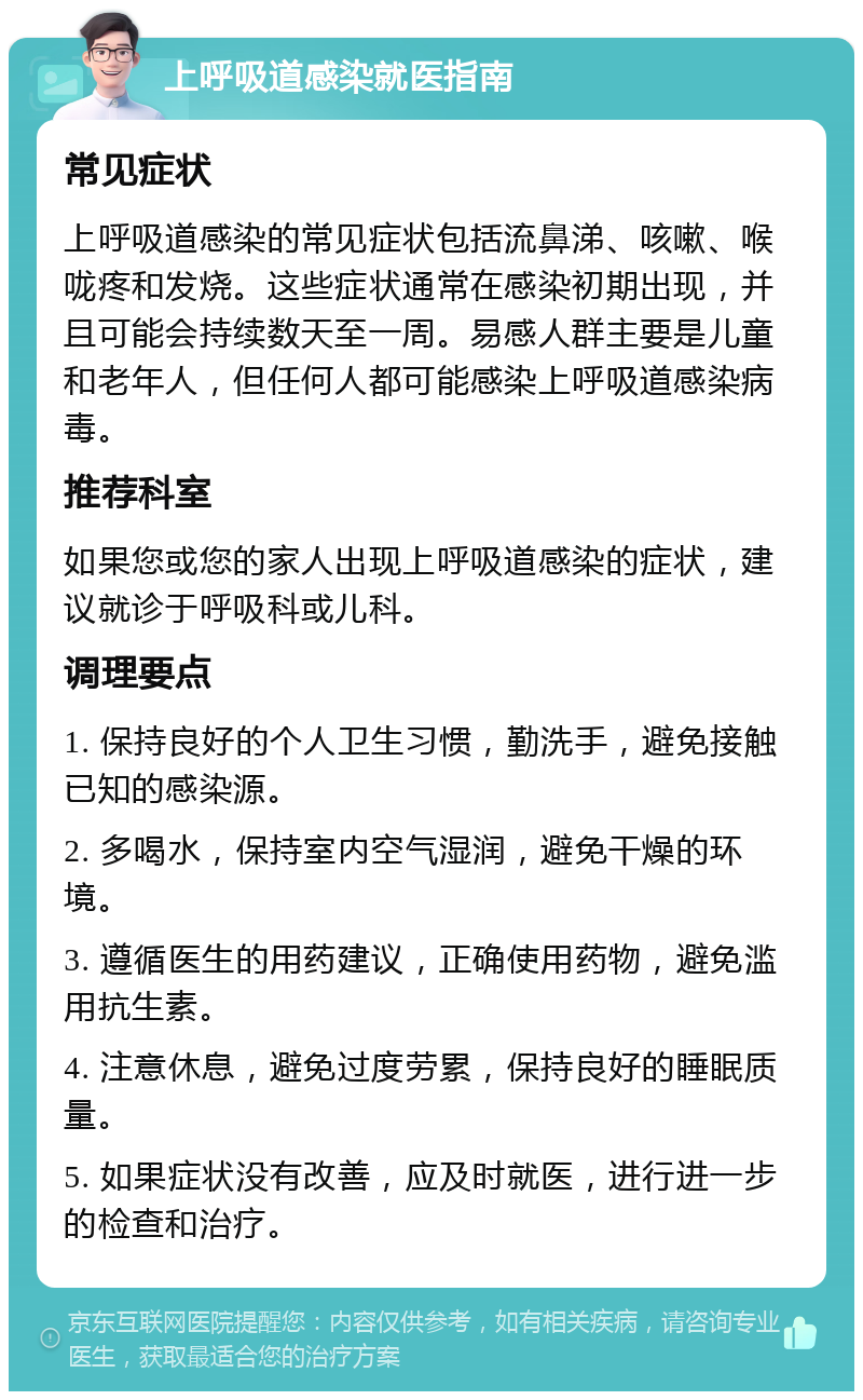 上呼吸道感染就医指南 常见症状 上呼吸道感染的常见症状包括流鼻涕、咳嗽、喉咙疼和发烧。这些症状通常在感染初期出现，并且可能会持续数天至一周。易感人群主要是儿童和老年人，但任何人都可能感染上呼吸道感染病毒。 推荐科室 如果您或您的家人出现上呼吸道感染的症状，建议就诊于呼吸科或儿科。 调理要点 1. 保持良好的个人卫生习惯，勤洗手，避免接触已知的感染源。 2. 多喝水，保持室内空气湿润，避免干燥的环境。 3. 遵循医生的用药建议，正确使用药物，避免滥用抗生素。 4. 注意休息，避免过度劳累，保持良好的睡眠质量。 5. 如果症状没有改善，应及时就医，进行进一步的检查和治疗。