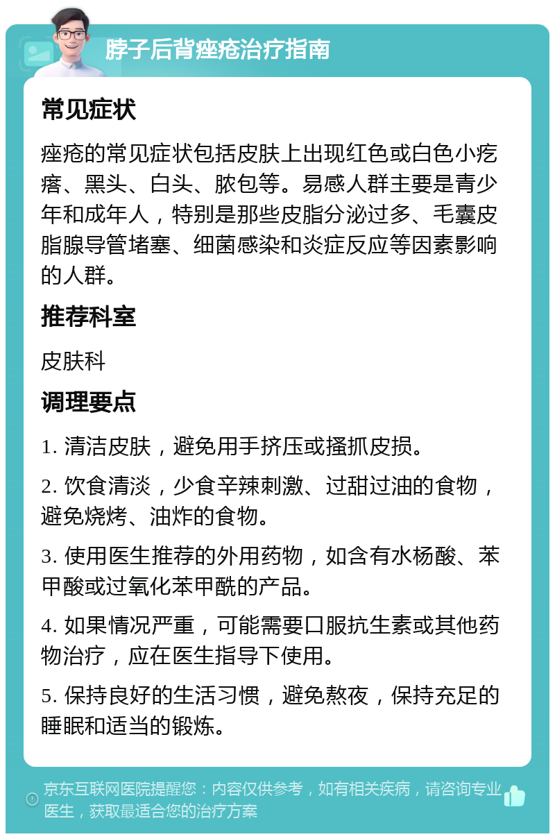 脖子后背痤疮治疗指南 常见症状 痤疮的常见症状包括皮肤上出现红色或白色小疙瘩、黑头、白头、脓包等。易感人群主要是青少年和成年人，特别是那些皮脂分泌过多、毛囊皮脂腺导管堵塞、细菌感染和炎症反应等因素影响的人群。 推荐科室 皮肤科 调理要点 1. 清洁皮肤，避免用手挤压或搔抓皮损。 2. 饮食清淡，少食辛辣刺激、过甜过油的食物，避免烧烤、油炸的食物。 3. 使用医生推荐的外用药物，如含有水杨酸、苯甲酸或过氧化苯甲酰的产品。 4. 如果情况严重，可能需要口服抗生素或其他药物治疗，应在医生指导下使用。 5. 保持良好的生活习惯，避免熬夜，保持充足的睡眠和适当的锻炼。