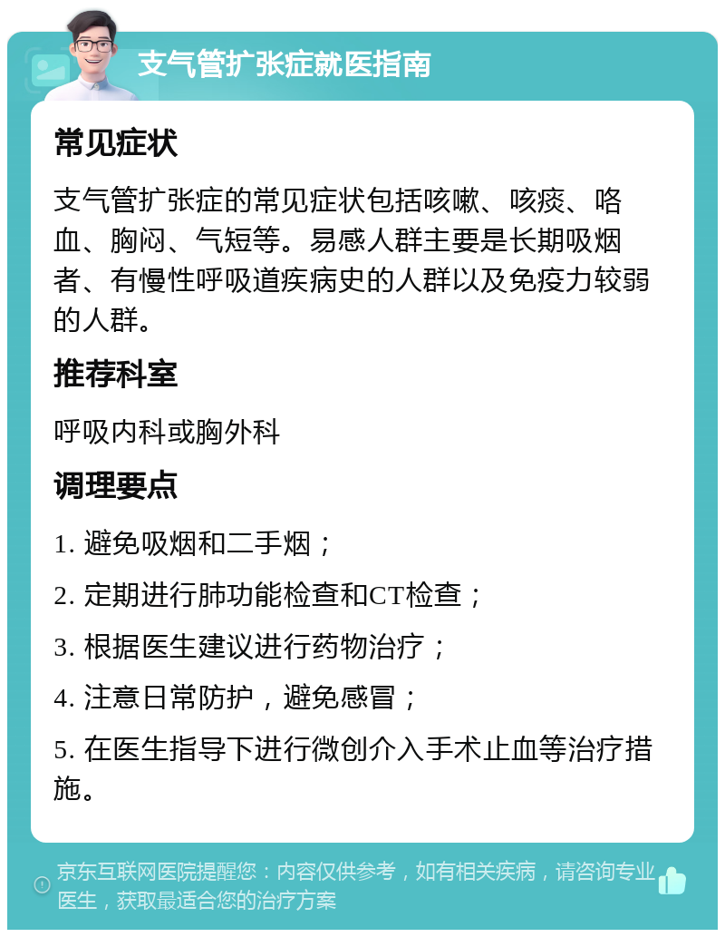 支气管扩张症就医指南 常见症状 支气管扩张症的常见症状包括咳嗽、咳痰、咯血、胸闷、气短等。易感人群主要是长期吸烟者、有慢性呼吸道疾病史的人群以及免疫力较弱的人群。 推荐科室 呼吸内科或胸外科 调理要点 1. 避免吸烟和二手烟； 2. 定期进行肺功能检查和CT检查； 3. 根据医生建议进行药物治疗； 4. 注意日常防护，避免感冒； 5. 在医生指导下进行微创介入手术止血等治疗措施。