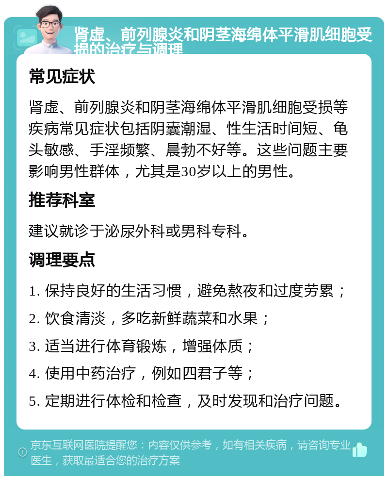 肾虚、前列腺炎和阴茎海绵体平滑肌细胞受损的治疗与调理 常见症状 肾虚、前列腺炎和阴茎海绵体平滑肌细胞受损等疾病常见症状包括阴囊潮湿、性生活时间短、龟头敏感、手淫频繁、晨勃不好等。这些问题主要影响男性群体，尤其是30岁以上的男性。 推荐科室 建议就诊于泌尿外科或男科专科。 调理要点 1. 保持良好的生活习惯，避免熬夜和过度劳累； 2. 饮食清淡，多吃新鲜蔬菜和水果； 3. 适当进行体育锻炼，增强体质； 4. 使用中药治疗，例如四君子等； 5. 定期进行体检和检查，及时发现和治疗问题。