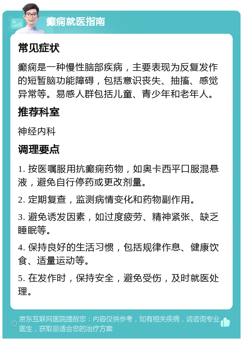 癫痫就医指南 常见症状 癫痫是一种慢性脑部疾病，主要表现为反复发作的短暂脑功能障碍，包括意识丧失、抽搐、感觉异常等。易感人群包括儿童、青少年和老年人。 推荐科室 神经内科 调理要点 1. 按医嘱服用抗癫痫药物，如奥卡西平口服混悬液，避免自行停药或更改剂量。 2. 定期复查，监测病情变化和药物副作用。 3. 避免诱发因素，如过度疲劳、精神紧张、缺乏睡眠等。 4. 保持良好的生活习惯，包括规律作息、健康饮食、适量运动等。 5. 在发作时，保持安全，避免受伤，及时就医处理。