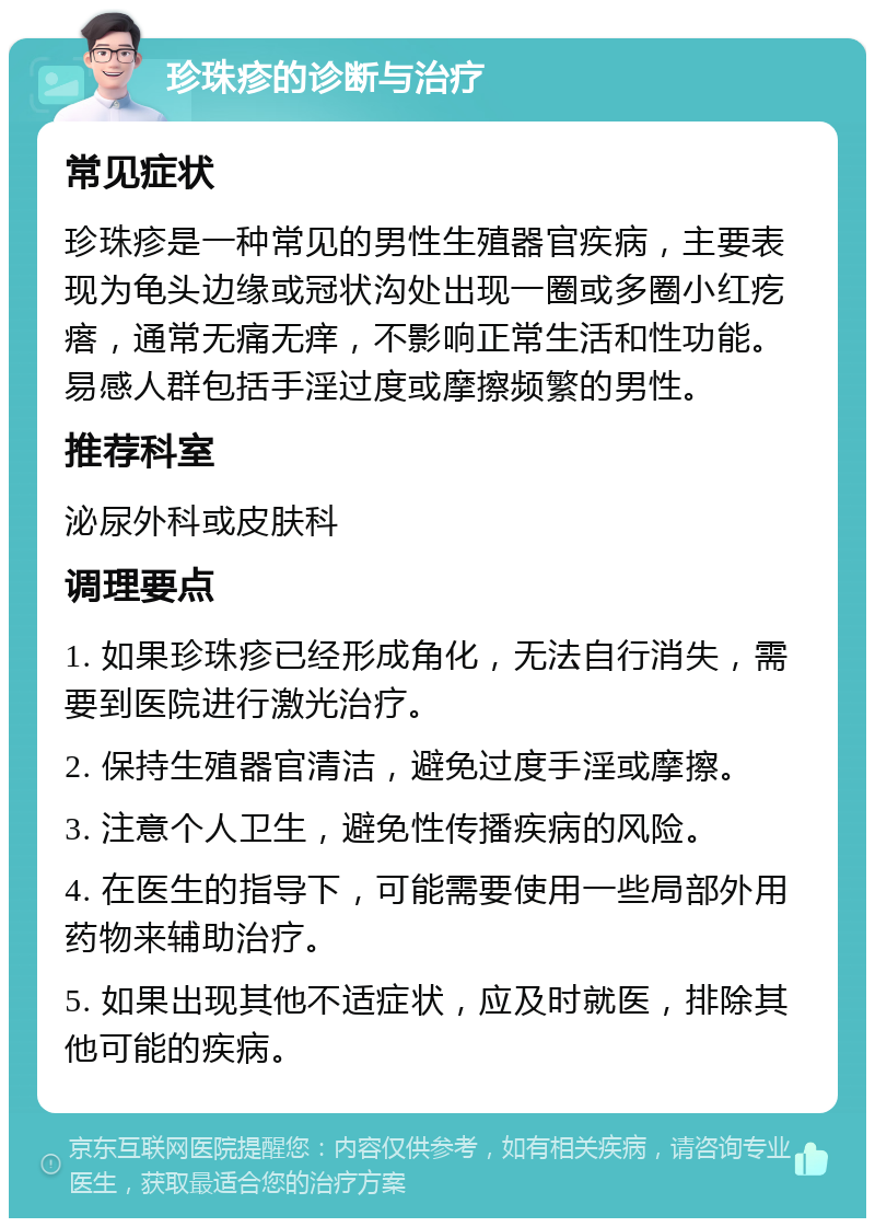 珍珠疹的诊断与治疗 常见症状 珍珠疹是一种常见的男性生殖器官疾病，主要表现为龟头边缘或冠状沟处出现一圈或多圈小红疙瘩，通常无痛无痒，不影响正常生活和性功能。易感人群包括手淫过度或摩擦频繁的男性。 推荐科室 泌尿外科或皮肤科 调理要点 1. 如果珍珠疹已经形成角化，无法自行消失，需要到医院进行激光治疗。 2. 保持生殖器官清洁，避免过度手淫或摩擦。 3. 注意个人卫生，避免性传播疾病的风险。 4. 在医生的指导下，可能需要使用一些局部外用药物来辅助治疗。 5. 如果出现其他不适症状，应及时就医，排除其他可能的疾病。