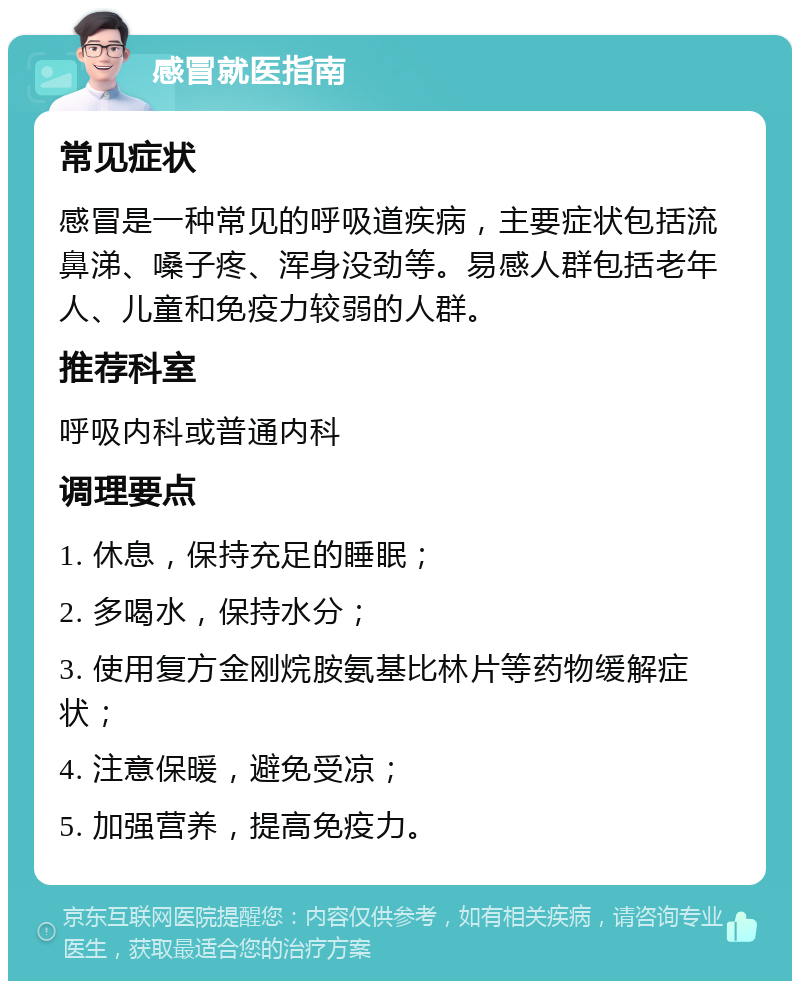 感冒就医指南 常见症状 感冒是一种常见的呼吸道疾病，主要症状包括流鼻涕、嗓子疼、浑身没劲等。易感人群包括老年人、儿童和免疫力较弱的人群。 推荐科室 呼吸内科或普通内科 调理要点 1. 休息，保持充足的睡眠； 2. 多喝水，保持水分； 3. 使用复方金刚烷胺氨基比林片等药物缓解症状； 4. 注意保暖，避免受凉； 5. 加强营养，提高免疫力。