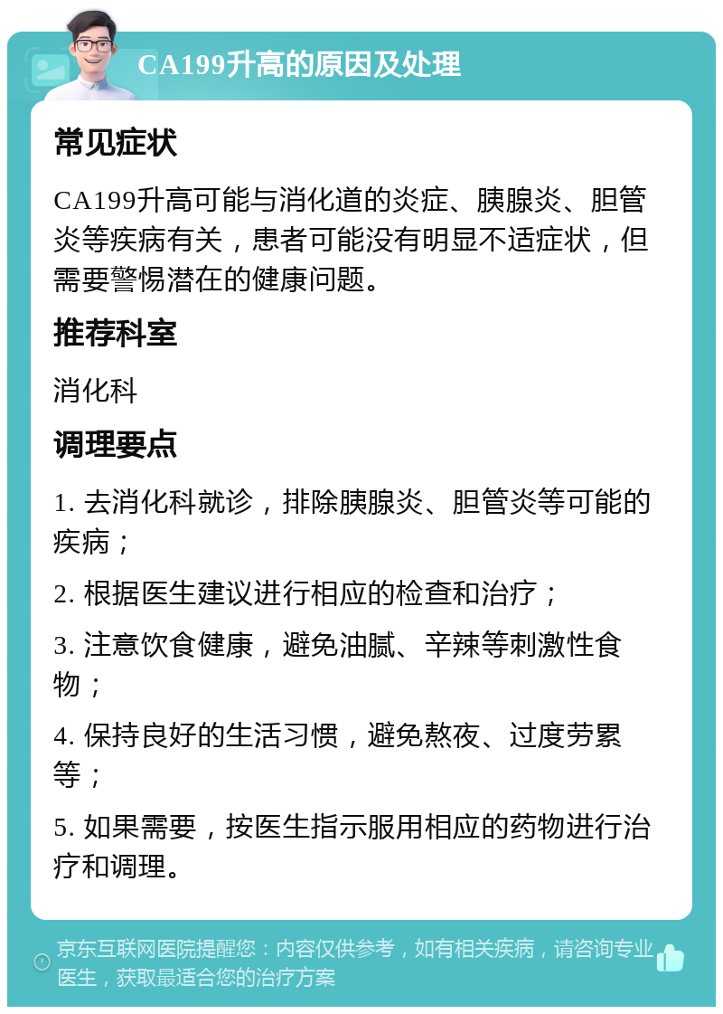 CA199升高的原因及处理 常见症状 CA199升高可能与消化道的炎症、胰腺炎、胆管炎等疾病有关，患者可能没有明显不适症状，但需要警惕潜在的健康问题。 推荐科室 消化科 调理要点 1. 去消化科就诊，排除胰腺炎、胆管炎等可能的疾病； 2. 根据医生建议进行相应的检查和治疗； 3. 注意饮食健康，避免油腻、辛辣等刺激性食物； 4. 保持良好的生活习惯，避免熬夜、过度劳累等； 5. 如果需要，按医生指示服用相应的药物进行治疗和调理。