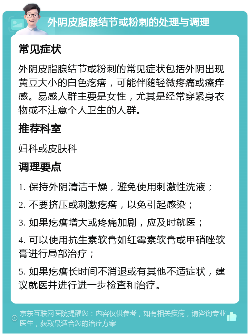 外阴皮脂腺结节或粉刺的处理与调理 常见症状 外阴皮脂腺结节或粉刺的常见症状包括外阴出现黄豆大小的白色疙瘩，可能伴随轻微疼痛或瘙痒感。易感人群主要是女性，尤其是经常穿紧身衣物或不注意个人卫生的人群。 推荐科室 妇科或皮肤科 调理要点 1. 保持外阴清洁干燥，避免使用刺激性洗液； 2. 不要挤压或刺激疙瘩，以免引起感染； 3. 如果疙瘩增大或疼痛加剧，应及时就医； 4. 可以使用抗生素软膏如红霉素软膏或甲硝唑软膏进行局部治疗； 5. 如果疙瘩长时间不消退或有其他不适症状，建议就医并进行进一步检查和治疗。