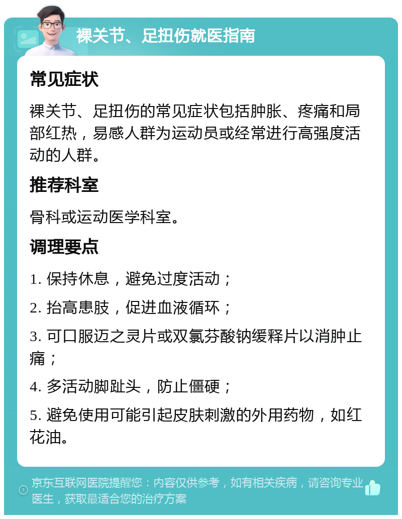 裸关节、足扭伤就医指南 常见症状 裸关节、足扭伤的常见症状包括肿胀、疼痛和局部红热，易感人群为运动员或经常进行高强度活动的人群。 推荐科室 骨科或运动医学科室。 调理要点 1. 保持休息，避免过度活动； 2. 抬高患肢，促进血液循环； 3. 可口服迈之灵片或双氯芬酸钠缓释片以消肿止痛； 4. 多活动脚趾头，防止僵硬； 5. 避免使用可能引起皮肤刺激的外用药物，如红花油。