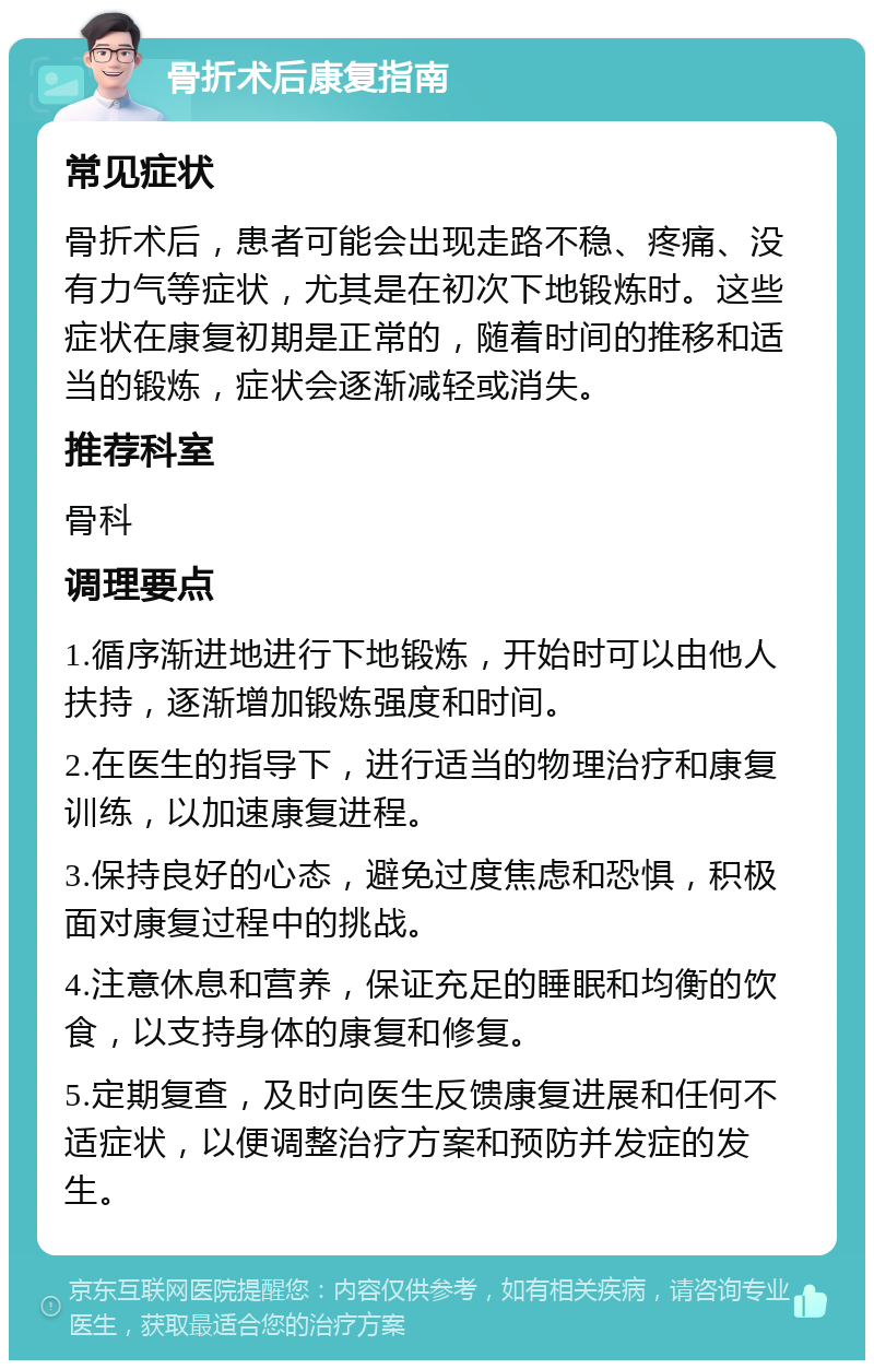 骨折术后康复指南 常见症状 骨折术后，患者可能会出现走路不稳、疼痛、没有力气等症状，尤其是在初次下地锻炼时。这些症状在康复初期是正常的，随着时间的推移和适当的锻炼，症状会逐渐减轻或消失。 推荐科室 骨科 调理要点 1.循序渐进地进行下地锻炼，开始时可以由他人扶持，逐渐增加锻炼强度和时间。 2.在医生的指导下，进行适当的物理治疗和康复训练，以加速康复进程。 3.保持良好的心态，避免过度焦虑和恐惧，积极面对康复过程中的挑战。 4.注意休息和营养，保证充足的睡眠和均衡的饮食，以支持身体的康复和修复。 5.定期复查，及时向医生反馈康复进展和任何不适症状，以便调整治疗方案和预防并发症的发生。