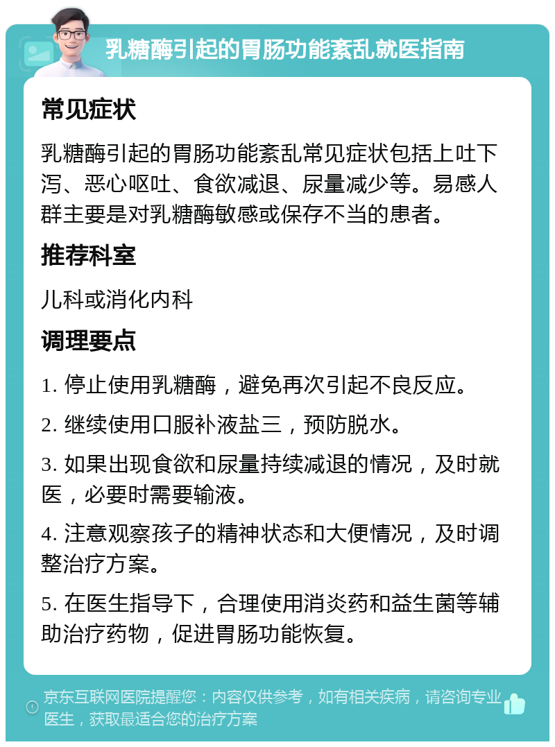 乳糖酶引起的胃肠功能紊乱就医指南 常见症状 乳糖酶引起的胃肠功能紊乱常见症状包括上吐下泻、恶心呕吐、食欲减退、尿量减少等。易感人群主要是对乳糖酶敏感或保存不当的患者。 推荐科室 儿科或消化内科 调理要点 1. 停止使用乳糖酶，避免再次引起不良反应。 2. 继续使用口服补液盐三，预防脱水。 3. 如果出现食欲和尿量持续减退的情况，及时就医，必要时需要输液。 4. 注意观察孩子的精神状态和大便情况，及时调整治疗方案。 5. 在医生指导下，合理使用消炎药和益生菌等辅助治疗药物，促进胃肠功能恢复。