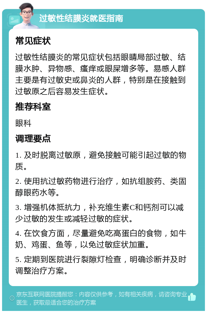 过敏性结膜炎就医指南 常见症状 过敏性结膜炎的常见症状包括眼睛局部过敏、结膜水肿、异物感、瘙痒或眼屎增多等。易感人群主要是有过敏史或鼻炎的人群，特别是在接触到过敏原之后容易发生症状。 推荐科室 眼科 调理要点 1. 及时脱离过敏原，避免接触可能引起过敏的物质。 2. 使用抗过敏药物进行治疗，如抗组胺药、类固醇眼药水等。 3. 增强机体抵抗力，补充维生素C和钙剂可以减少过敏的发生或减轻过敏的症状。 4. 在饮食方面，尽量避免吃高蛋白的食物，如牛奶、鸡蛋、鱼等，以免过敏症状加重。 5. 定期到医院进行裂隙灯检查，明确诊断并及时调整治疗方案。